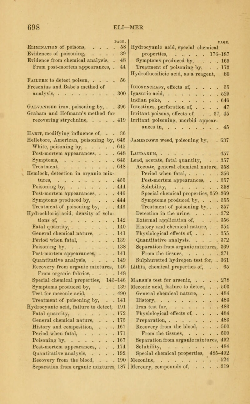 TACK. Elimination of poisons, .... 58 Evidences of poisoning, .... 39 Evidence from chemical analysis, . 48 From post-mortem appearances, . 44 Failure to detect poison, .... 56 Fresenius and Babo's method of analysis, 300 Galvanised iron, poisoning by, . . 39G Graham and Hofmann's method for recovering strychnine, .... 419 Habit, modifying influence of, . . 36 Hellebore, American, poisoning by, 646 White, poisoning by, 645 Post-mortem appearances, . . . 648 S}rmptoms, 645 Treatment, 648 Hemlock, detection in organic mix- tures, 455 Poisoning by, 444 Post-mortem appearances, . . . 446 Symptoms produced by, . . . 444 Treatment of poisoning by, . . 446 Hydrochloric acid, density of solu- tions of, 142 Fatal quantity, 140 General chemical nature, . . . 141 Period when fatal, 139 Poisoning by, 138 Post-mortem appearances, . . . 141 Quantitative analysis, .... 149 Recovery from organic mixtures, 146 From organic fabrics, .... 148 Special chemical properties, 143-146 Symptoms produced by, . . . 139 Test for meconic acid, .... 490 Treatment of poisoning by, . . 141 Hydrocyanic acid, failure to detect, 191 Fatal quantity, 172 General chemical nature, . . . 175 History and composition, . . . 167 Period when fatal, 171 Poisoning by, 167 Post-mortem appearances, . . .174 Quantitative analysis, .... 192 Piecovery from the blood, . . . 190 Separation from organic mixtures, 187 Hydrocyanic acid, special chemical properties, 176-187 Symptoms produced by, . . . 169 Treatment of poisoning by, . .173 Hydrofluosilicic acid, as a reagent, 80 Idiosyncrasy, effects of, .... 35 Igasuric acid, 529 Indian poke, 646 Intestines, perforation of, .... 47 Irritant poisons, effects of, . . 37, 45 Irritant poisoning, morbid appear- ances in, 45 Jamestown weed, poisoning by, . 637 Laudanum, 457 Lead, acetate, fatal quantity, . . 357 Acetate, general chemical nature, 358 Period when fatal, 356 Post-mortem appearances, . . 357 Solubility, 358 Special chemical properties, 359-369 Symptoms produced by, . . . 355 Treatment of poisoning by. . . 357 Detection in the urine, .... 372 External application of, ... 356 History and chemical nature, . . 354 Physiological effects of, . . . . 355 Quantitative analysis, .... 372 Separation from organic mixtures, 369 From the tissues, 371 Sulphuretted hydrogen test for, . 361 Lithia, chemical properties of, . . 65 MARsn's test for arsenic, .... 278 Meconic acid, failure to detect, . . 503 General chemical nature, . . . 484 History, 483 Iron test for, 486 Physiological effects of, ... . 484 Preparation, 483 Recovery from the blood, . . . 500 From the tissues, 500 Separation from organic mixtures, 492 Solubility, 484 Special chemical properties, 485-492 Meconine, 524 Mercury, compounds of, .... 319