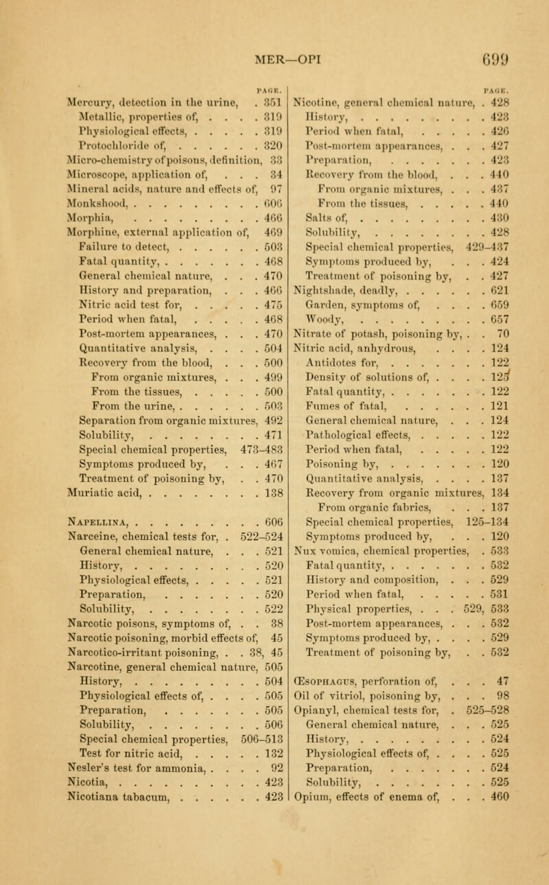 MER—OPI (ill!) Mercury, deteotioo in tlie urine, . 351 Metallic, properties of, .... 310 Physiological effects 819 Protoohloride of, 320 Mioro-ohemistry of poisons, definition, 33 Microscope, application of, ... 34 Mineral acids, nature and effects of, 97 Monkshood, 606 Morphia, 466 Morphine, external application of, 4G9 Failure to detect, 503 Fatal quantity, 468 General chemical nature, . . . 470 History and preparation, . . . 466 Nitric acid test for, 475 Period when fatal, 468 Post-mortem appearances, . . .470 Quantitative analysis, .... 504 Recovery from the blood, . . . 500 From organic mixtures, . . . 499 From the tissues, 500 From the urine, 503 Separation from organic mixtures, 492 Solubility, 471 Special chemical properties, 473-483 Symptoms produced by, . . . 467 Treatment of poisoning by, . . 470 Muriatic acid, 138 Napellina, 606 Narceine, chemical tests for, . 522-524 General chemical nature, . . . 521 History, 520 Physiological effects, 521 Preparation, 520 Solubility, 522 Narcotic poisons, symptoms of, . . 38 Narcotic poisoning, morbid effects of, 45 Narcotico-irritant poisoning, . . 38, 45 Narcotine, general chemical nature, 505 History, 504 Physiological effects of, . . . . 505 Preparation, 505 Solubility, 506 Special chemical properties, 506-513 Test for nitric acid, 132 Nesler's test for ammonia, .... 92 Nicotia, 423 Nicotiana tabacum, 423 Nicotine general ohemioa] nature, . 428 History 428 Period when fatal, 426 Post-mortem appearances, . . . 427 Preparation, 428 Recovery from the blood, . . . 440 From organic mixtures, . . . 487 From the tissues, 440 Salts of, 430 Boluhility, 428 Special chemical properties, 42 Symptoms produced by, . . . 424 Treatment of poisoning by, . . 427 Nightshade, deadly, 621 Garden, symptoms of, .... 659 Woody, 657 Nitrate of potash, poisoning by, . . 70 Nitric acid, anhydrous, .... 124 Antidotes for, 122 Density of solutions of, . . . . 129 Fatal quantity, 122 Fumes of fatal, 121 General chemical nature, . . . 124 Pathological effects, 122 Period when fatal, 122 Poisoning by, 120 Quantitative analysis, . . . .137 Recovery from organic mixtures, 134 From organic fabrics, . . . 137 Special chemical properties, 125-134 Symptoms produced by, . . . 120 Nux vomica, chemical properties, . 533 Fatal quantity, 532 History and composition, . . . 529 Period when fatal, 531 Physical properties, . . . 529, 533 Post-mortem appearances, . . . 532 Symptoms produced by, .... 529 Treatment of poisoning by, . . 532 Oesophagus, perforation of, ... 47 Oil of vitriol, poisoning by, ... 98 Opianyl, chemical tests for, . 525-528 General chemical nature, . . . 525 History, 524 Physiological effects of, ... . 525 Preparation, 524 Solubility 525 Opium, effects of enema of, . . . 460