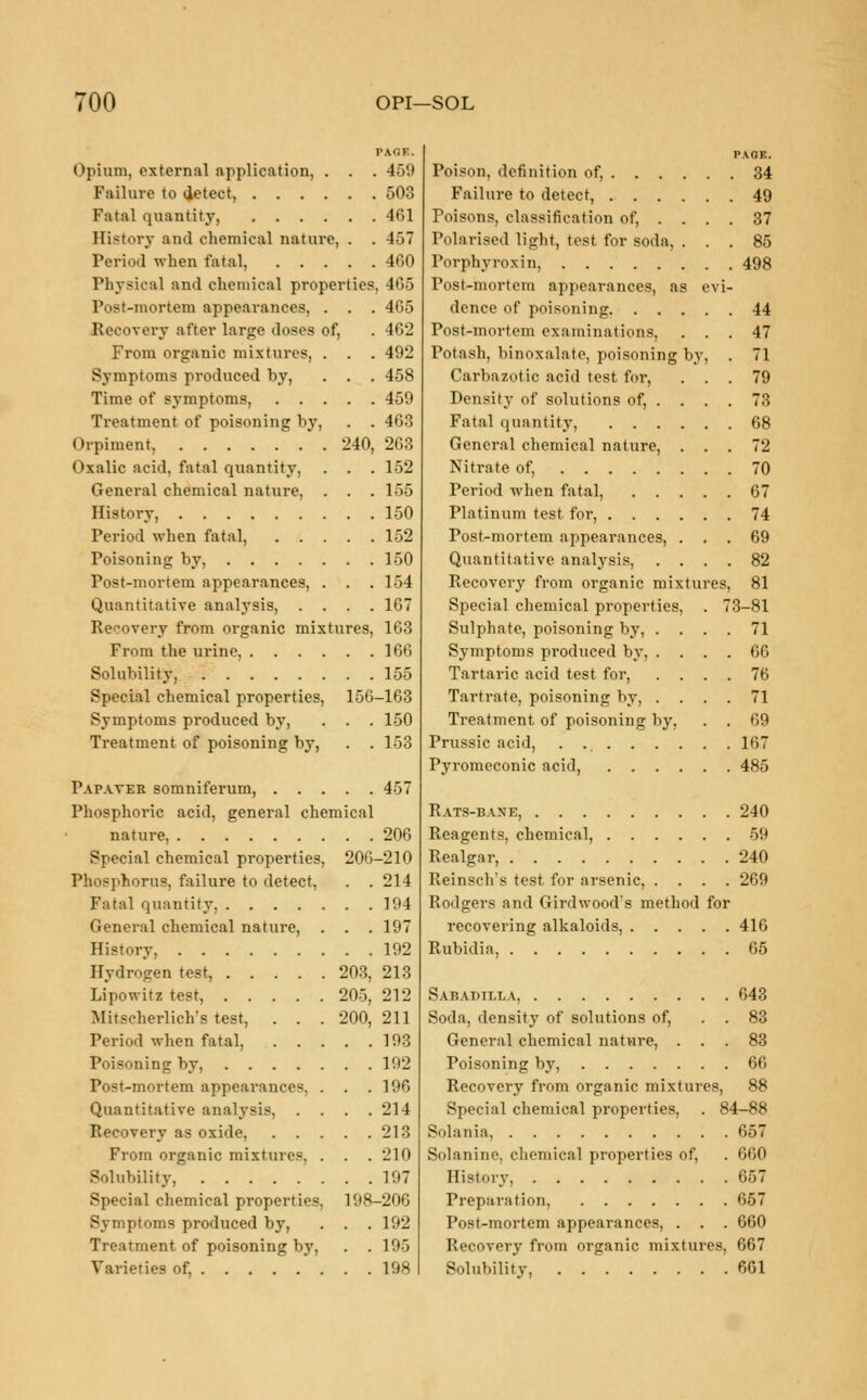 TOO OPI—SOL PAfiE. Opium, external application, . . . 4-V.i Failure to detect, 503 Fatal quantity, 461 History and chemical nature, . . 457 Period when fatal, 460 Physical and chemical properties, 465 Postmortem appearances, . . . 465 Recovery after large doses of, . 462 From organic mixtures, . . . 492 Symptoms produced by, . . . 458 Time of symptoms, 459 Treatment of poisoning by, . . 463 Orpiment, 240, 263 Oxalic acid, fatal quantity, . . . 152 General chemical nature, . . . 155 History, 150 Period when fatal, 152 Poisoning by, 150 Post-mortem appearances, . . .154 Quantitative analysis, .... 167 Recovery from organic mixtures, 163 From the urine, 166 Solubility, 155 Special chemical properties, 156-163 Symptoms produced by, . . . 150 Treatment of poisoning by, . . 163 Pap.vver somniferum, 457 Phosphoric acid, general chemical nature, 206 Special chemical properties, 206-210 Phosphorus, failure to detect, . . 214 Fatal quantity, 194 General chemical nature, History, . . . . Hydrogen test, . . Lipowitz test, . . Mitscherlich's test, Period when fatal, Poisoning by, Post-mortem appearances. Quantitative analysis, Recovery as oxide, From organic mixtures, Solubility, .... Special chemical properties Symptoms produced by, Treatment of poisoning by, Varieties of, . . 197 . . 192 203, 213 205, 212 200, 211 . 193 . 192 , 196 . 214 , 213 . 210 . 197 198-206 . 192 , 195 , 198 PAGE. Poison, definition of, 34 Failure to detect, 49 Poisons, classification of, .... 37 Polarised light, test for soda, ... 85 Porphyroxin, 498 Post-mortem appearances, as evi- dence of poisoning 44 Post-mortem examinations, ... 47 Potash, binozalate, poisoning by, . 71 Carbazotic acid test for, ... 79 Density of solutions of, . . . . 73 Fatal quantity, 68 General chemical nature, ... 72 Nitrate of, 70 Period when fatal, 67 Platinum test for, 74 Post-mortem appearances, ... 69 Quantitative analysis, .... 82 Recovery from organic mixtures, 81 Special chemical properties, . 73-81 Sulphate, poisoning by, .... 71 Symptoms produced by, .... 66 Tartaric acid test for, .... 76 Tartrate, poisoning by, .... 71 Treatment of poisoning by, . . 69 Prussic acid, . 167 Pyromcconic acid, 485 Rats-bane, 240 Reagents, chemical, 59 Realgar, 240 Reinsch's test for arsenic, .... 269 Rodgers and Girdwood's method for recovering alkaloids, 416 Rubidia, 65 Sabadtlla 643 Soda, density of solutions of, . . 83 General chemical nature, ... 83 Poisoning by, 66 Recovery from organic mixtures, 88 Special chemical properties, . 84-88 Solania, 657 Solanine, chemical properties of, . 660 History 657 Preparation, 657 Post-mortem appearances, . . . 660 Recovery from organic mixtures, 667 Solubility, 661