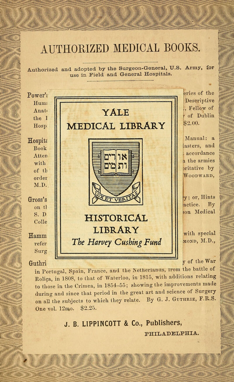 $Sfel§  ''' ttftfli AUTHORIZED MEDICAL BOOKS. Authorized and adopted by the Surgeon-General, U.S. Army, for use in Field and General Hospitals. vlimili YALE MEDICAL LIBRARY Power'! Hum; Anati the I Hosp: Hospits Book Atten with of th order M.D. Gross's on ti S. D. Colle Hamm refer Surg Guthri ^r of the War in Portugal, Spain, France,and the ^Netherlands, irom the battle of Rolica, in 1808, to that of Waterloo, in 1815, with additions relating to those in the Crimea, in 1854-55; showing the improvements made during and since that period in the great art and science of Surgery on all the subjects to which they relate. By G. J. Guthrie, F.R.S. One vol. 12mo. $2.25. J. B. LIPPINCOTT & Co., Publishers, PHILADELPHIA. HISTORICAL LIBRARY The Harvey Gushing Fund eries of the Descriptive , Fellow of of Dublin $2.00. Manual: a asters, and accordance i the armies )ritative by Woodward, IS II y; or, Hints actice. By son Medical with special mond, M.D., 11 ill i its II Ml Hi 8P 111 I n •Sillj: ■Blfl msssimMmsMm»MM sail