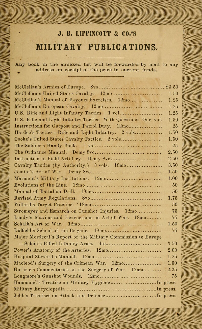 IWfSillli I; it I ! ;:tlS J. B. LIPPWCOTT & CO.'S MILITARY PUBLICATIONS, (,,:;;:;m Any book in the annexed list will be forwarded by mail to any address on receipt of the price in current funds. McClellan's Armies of Europe. 8vo McClellan's United States Cavalry. 12mo McClellan's Manual of Bayonet Exercises. 12mo McClellan's European Cavalry. 12mo U.S. Rifle and Light Infantry Tactics. 1 vol U.S. Rifle and Light Infantry Tactics. With Questions. One vol. Instructions for Outpost and Patrol Duty. 12mo Hardee's Tactics—Rifle and Light Infantry. 2 vols Cooke's United States Cavalry Tactics. 2 vols The Soldier's Handy Book. 1 vol.... The Ordnance Manual. Demy 8vo Instruction in Field Artillery. Demy 8vo Cavalry Tactics (by Authority.) 3 vols. 18mo Jomini's Art of War. Demy 8vo Marmont's Military Institutions. 12mo Evolutions of the Line. 18mo Manual of Battalion Drill. 18mo Revised Army Regulations. 8vo Willard's Target Practice. ' 18mo Stromeyer and Esmarch on Gunshot Injuries. 12mo Lendy's Maxims and Instructions on Art of War. 18mo Schalk's Art of War. 12mo Duffield's School of the Brigade. 18mo Major Mordecai's Report of the Military Commission to Europe —Schon's Rifled Infantry Arms. 4to Power's Anatomy of the Arteries. 12mo Hospital Steward's Manual. 12mo Macleod's Surgery of the Crimean War. 12mo Guthrie's Commentaries on the Surgery of War. 12mo Longmore's Gunshot Wounds. 12mo Hammond's Treatise on Military Hygiene In Military Encyclopedia In Jebb's Treatises on Attack and Defence In $3.50 1.50 1.25 1.25 1.25 1.50 25 1.50 1.50 25 2.50 2.50 3.50 1.50 1.00 50 50 1.75 50 75 75 1.50 3.50 2.00 1.25 1.50 2.25 75 press. press. press. iiii'i'i'Si;