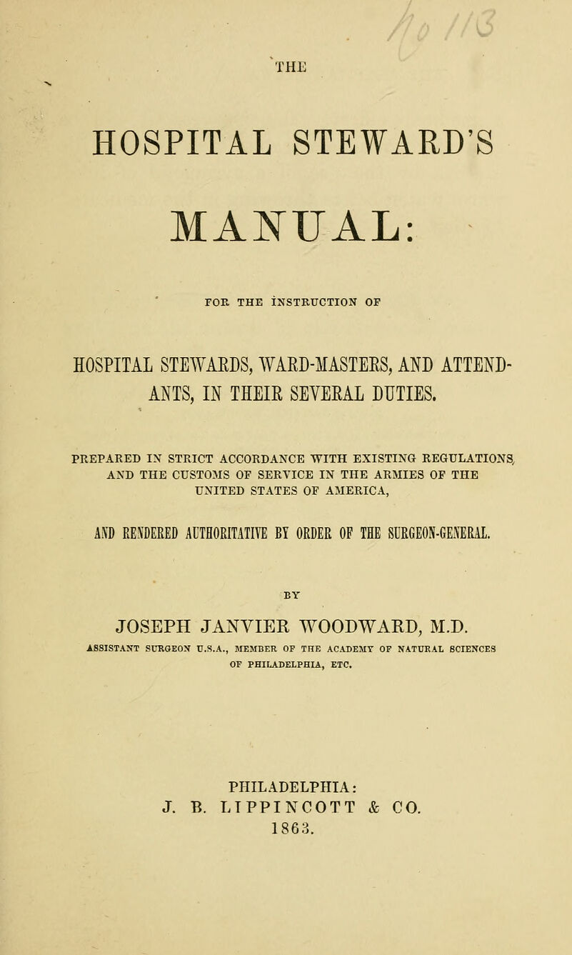 THE HOSPITAL STEWARD'S MANUAL: FOE, THE INSTRUCTION OF HOSPITAL STEWARDS, WAED-MASTEES, AND ATTEND- ANTS, IN THEIR SEVEEAL DUTIES. PREPARED IN STRICT ACCORDANCE WITH EXISTING REGULATIONS, AND THE CUSTOMS OF SERVICE IN THE ARMIES OF THE UNITED STATES OF AMERICA, AND RENDERED AUTHORITATIVE BY ORDER OP THE SURGEON-GENERAL. JOSEPH JANVIER WOODWARD, M.D. ASSISTANT SURGEON U.S.A., MEMBER OP THE ACADEMY OP NATURAL SCIENCES OP PHILADELPHIA, ETC. PHILADELPHIA: J. B. LTPPINCOTT & CO. 1863.