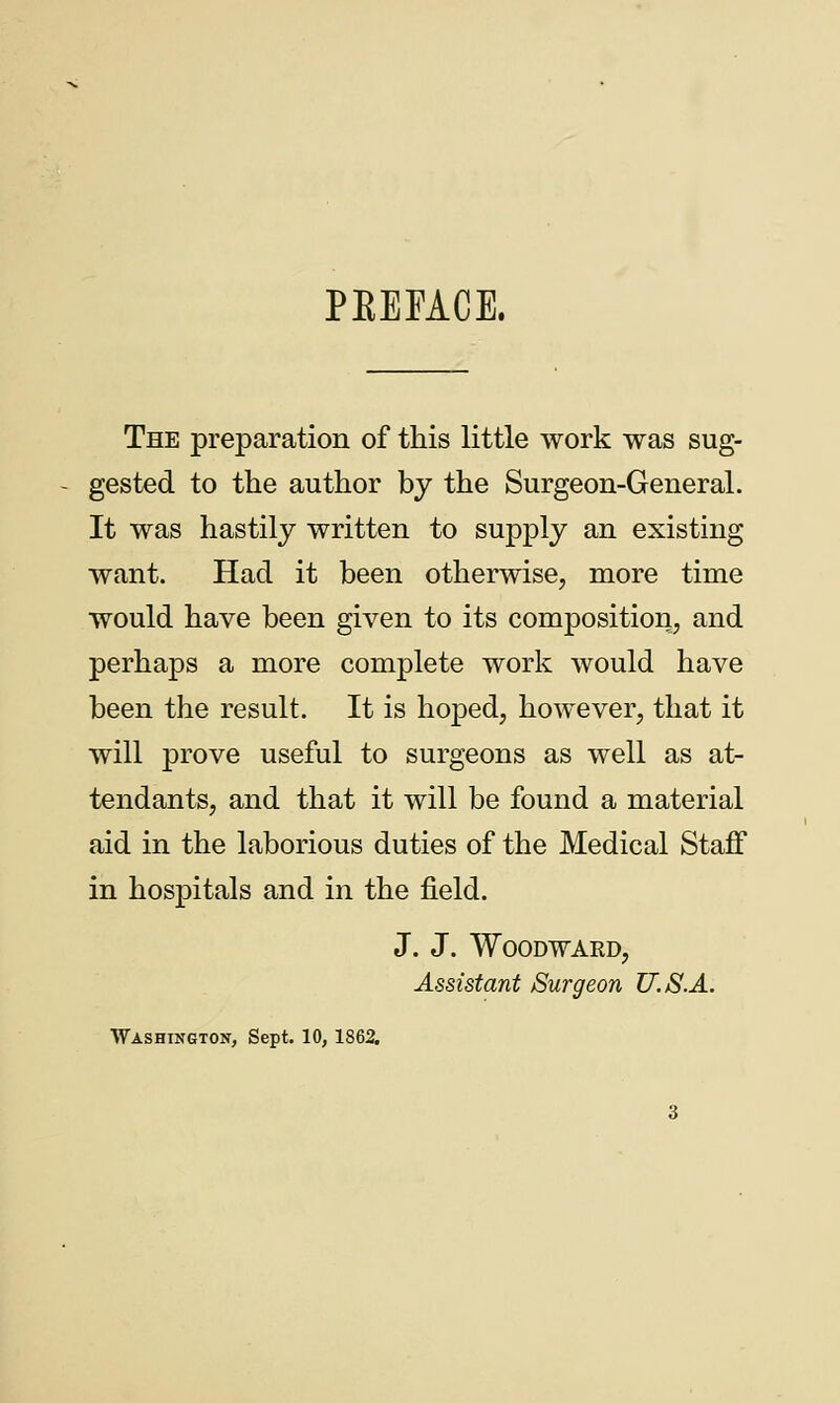 PKEFACE. The preparation of this little work was sug- gested to the author by the Surgeon-General. It was hastily written to supply an existing want. Had it been otherwise, more time would have been given to its composition, and perhaps a more complete work would have been the result. It is hoped, however, that it will prove useful to surgeons as well as at- tendants, and that it will be found a material aid in the laborious duties of the Medical Staff in hospitals and in the field. J. J. Woodward, Assistant Surgeon U.S.A. Washington, Sept. 10, 1862.