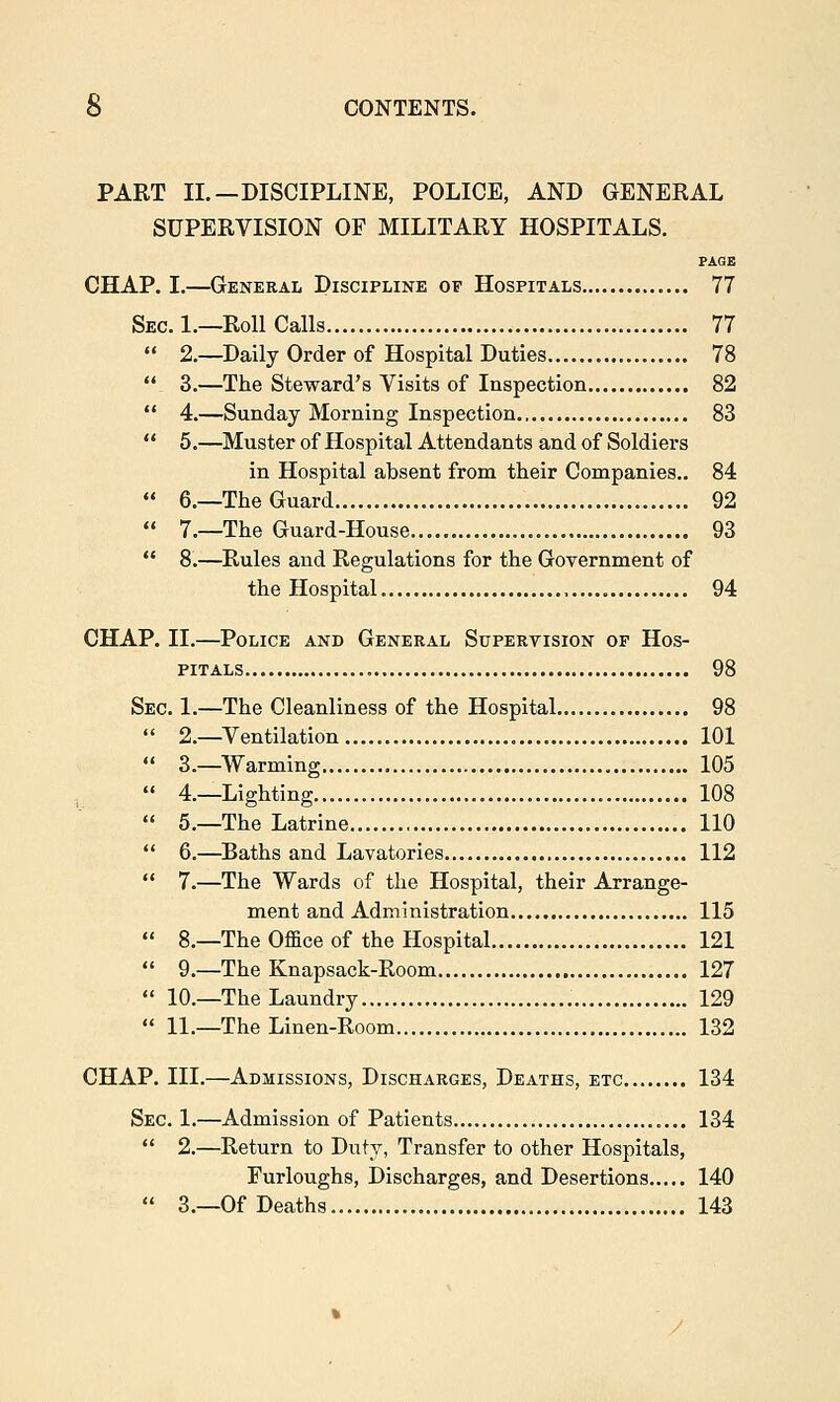 PART II.—DISCIPLINE, POLICE, AND GENERAL SUPERVISION OF MILITARY HOSPITALS. PAGE CHAP. I.—General Discipline of Hospitals 77 Sec. 1.—Roll Calls 77  2.—Daily Order of Hospital Duties 78  3.—The Steward's Visits of Inspection 82  4.—Sunday Morning Inspection 83  5.—Muster of Hospital Attendants and of Soldiers in Hospital absent from their Companies.. 84  6.—The Guard 92  7.—The Guard-House 93  8.—Rules and Regulations for the Government of the Hospital 94 CHAP. II.—Police and General Supervision of Hos- pitals 98 Sec. 1.—The Cleanliness of the Hospital 98 2.—Ventilation 101 3.—Warming 105 4.—Lighting 108 5.—The Latrine 110 6.—Baths and Lavatories 112 7.—The Wards of the Hospital, their Arrange- ment and Administration 115 8.—The Office of the Hospital 121 9.—The Knapsack-Room 127 10.—The Laundry 129 11.—The Linen-Room 132 CHAP. III.—Admissions, Discharges, Deaths, etc 134 Sec. 1.—Admission of Patients 134  2.—Return to Duty, Transfer to other Hospitals, Furloughs, Discharges, and Desertions 140  3.—Of Deaths 143