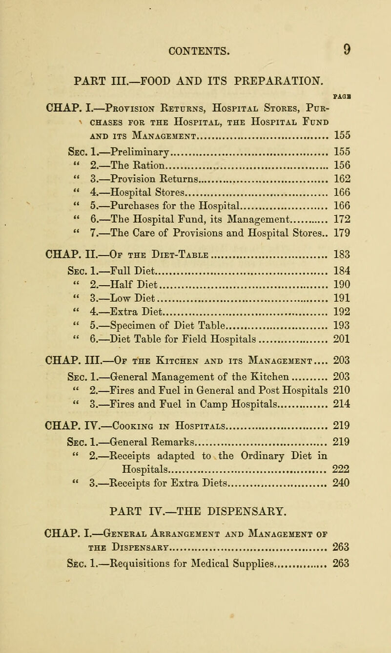 PART III.—FOOD AND ITS PREPARATION. vi.au CHAP. I.—Provision Returns, Hospital Stores, Pur- * chases for the hospital, the hospital fund and its Management 155 Sec. 1.—Preliminary 155 2.—The Ration 156 3.—Provision Returns 162 4.—Hospital Stores 166 5.—Purchases for the Hospital 166 6.—The Hospital Fund, its Management 172 7.—The Care of Provisions and Hospital Stores.. 179 CHAP. II.—Of the Diet-Table 183 Sec. 1.—Full Diet 184  2.—Half Diet 190  3.—Low Diet 191  4.—Extra Diet 192  5.—Specimen of Diet Table 193  6.—Diet Table for Field Hospitals 201 CHAP. III.—Of the Kitchen and its Management.... 203 Sec. 1.—General Management of the Kitchen 203  2.—Fires and Fuel in General and Post Hospitals 210  3.—Fires and Fuel in Camp Hospitals 214 CHAP. rV.—Cooking in Hospitals 219 Sec. 1.—General Remarks 219  2.—Receipts adapted to the Ordinary Diet in Hospitals 222  3.—Receipts for Extra Diets 240 PART IV.—THE DISPENSARY. CHAP. I.—General Arrangement and Management of the Dispensary 263 Sec. 1.—Requisitions for Medical Supplies 263