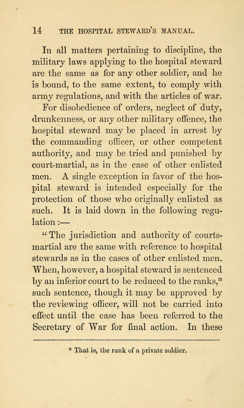 In all matters pertaining to discipline, the military laws applying to the hospital steward are the same as for any other soldier, and he is bound, to the same extent, to comply with army regulations, and with the articles of war. For disobedience of orders, neglect of duty, drunkenness, or any other military offence, the hospital steward may be placed in arrest by the commanding officer, or other competent authority, and may be tried and punished by court-martial, as in the case of other enlisted men. A single exception in favor of the hos- pital steward is intended especially for the protection of those who originally enlisted as such. It is laid down in the following regu- lation :—  The jurisdiction and authority of courts- martial are the same with reference to hospital stewards as in the cases of other enlisted men. When, however, a hospital steward is sentenced by an inferior court to be reduced to the ranks,* such sentence, though it may be approved by the reviewing officer, will not be carried into effect until the case has been referred to the Secretary of War for final action. In these * That is, the rank of a private soldier.