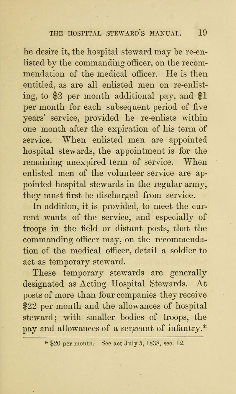 he desire it, the hospital steward may be re-en- listed by the commanding officer, on the recom- mendation of the medical officer. He is then entitled, as are all enlisted men on re-enlist- ing, to $2 per month additional pay, and $1 per month for each subsequent period of five years' service, provided he re-enlists within one month after the expiration of his term of service. When enlisted men are appointed hospital stewards, the appointment is for the remaining unexpired term of service. When enlisted men of the volunteer service are ap- pointed hospital stewards in the regular army, they must first be discharged from service. In addition, it is provided, to meet the cur- rent wants of the service, and especially of troops in the field or distant posts, that the commanding officer may, on the recommenda- tion of the medical officer, detail a soldier to act as temporary steward. These temporary stewards are generally designated as Acting Hospital Stewards. At posts of more than four companies they receive $22 per month and the allowances of hospital steward; with smaller bodies of troops, the pay and allowances of a sergeant of infantry.* * $20 per month.- See act July 5, 1838, sec. 12.