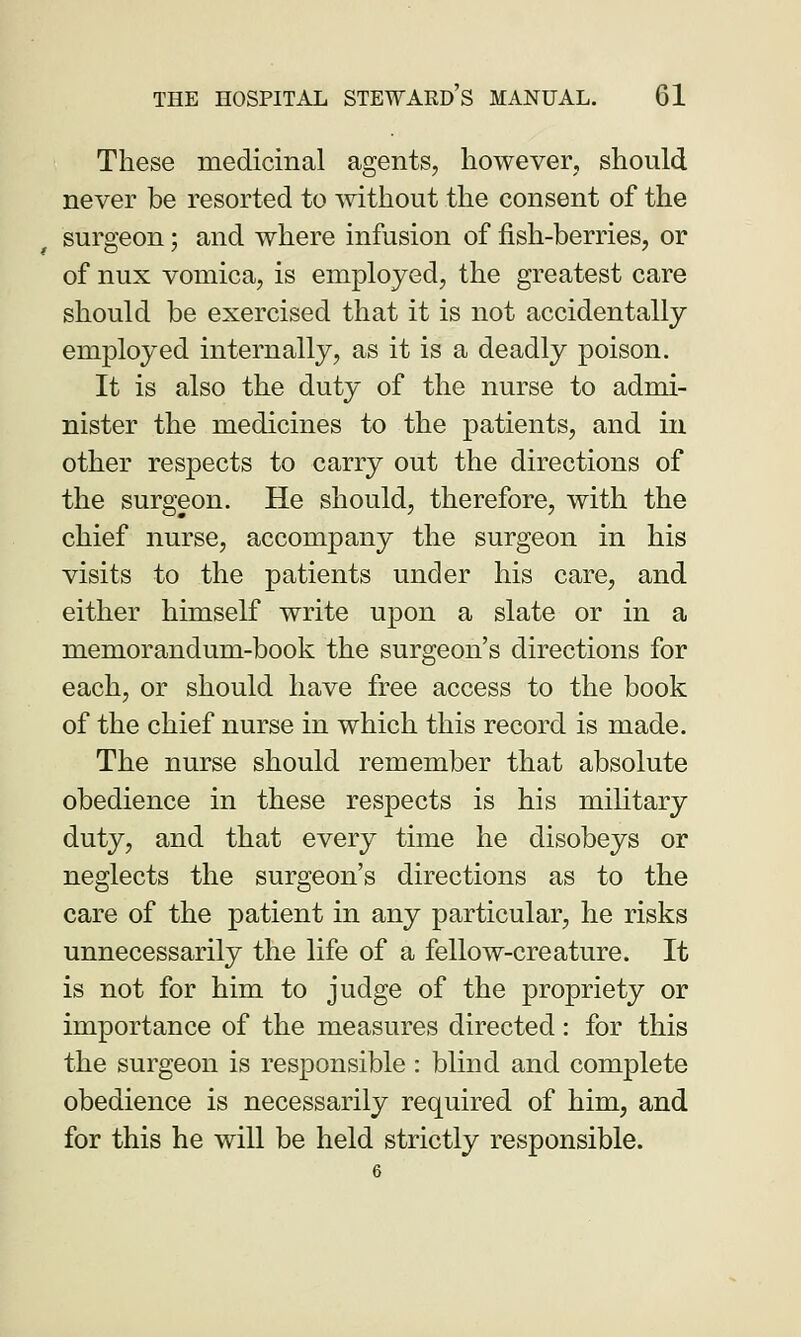 These medicinal agents, however, should never be resorted to without the consent of the surgeon; and where infusion of fish-berries, or of nux vomica, is employed, the greatest care should be exercised that it is not accidentally employed internally, as it is a deadly poison. It is also the duty of the nurse to admi- nister the medicines to the patients, and in other respects to carry out the directions of the surgeon. He should, therefore, with the chief nurse, accompany the surgeon in his visits to the patients under his care, and either himself write upon a slate or in a memorandum-book the surgeon's directions for each, or should have free access to the book of the chief nurse in which this record is made. The nurse should remember that absolute obedience in these respects is his military duty, and that every time he disobeys or neglects the surgeon's directions as to the care of the patient in any particular, he risks unnecessarily the life of a fellow-creature. It is not for him to judge of the propriety or importance of the measures directed: for this the surgeon is responsible : blind and complete obedience is necessarily required of him, and for this he will be held strictly responsible.