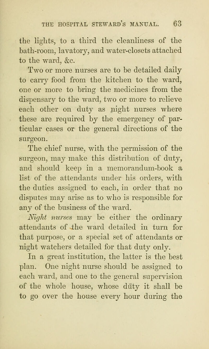 the lights, to a third the cleanliness of the bath-room, lavatory, and water-closets attached to the ward, &c. Two or more nurses are to be detailed daily to carry food from the kitchen to the ward, one or more to bring the medicines from the dispensary to the ward, two or more to relieve each other on duty as night nurses where these are required by the emergency of par- ticular cases or the general directions of the surgeon. The chief nurse, with the permission of the surgeon, may make this distribution of duty, and should keep in a memorandum-book a list of the attendants under his orders, with the duties assigned to each, in order that no disputes may arise as to who is responsible for any of the business of the ward. Night nurses may be either the ordinary attendants of the ward detailed in turn for that purpose, or a special set of attendants or night watchers detailed for that duty only. In a great institution, the latter is the best plan. One night nurse should be assigned to each ward, and one to the general supervision of the whole house, whose duty it shall be to go over the house every hour during the