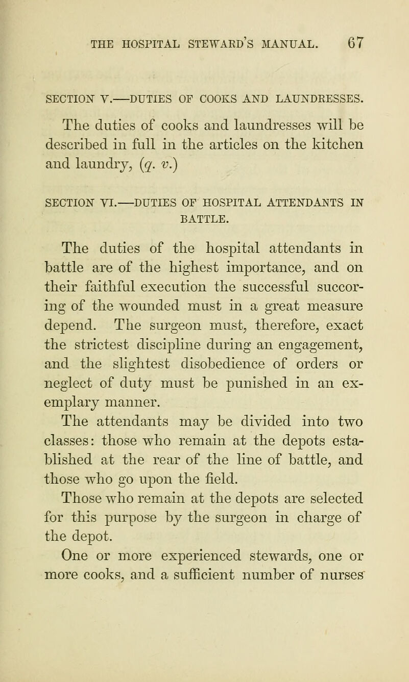 SECTION V. DUTIES OF COOKS AND LAUNDRESSES. The duties of cooks and laundresses will be described in full in the articles on the kitchen and laundry, (q. v.) SECTION VI.—DUTIES OF HOSPITAL ATTENDANTS IN BATTLE. The duties of the hospital attendants in battle are of the highest importance, and on their faithful execution the successful succor- ing of the wounded must in a great measure depend. The surgeon must, therefore, exact the strictest discipline during an engagement, and the slightest disobedience of orders or neglect of duty must be punished in an ex- emplary manner. The attendants may be divided into two classes: those who remain at the depots esta- blished at the rear of the line of battle, and those who go upon the field. Those who remain at the depots are selected for this purpose by the surgeon in charge of the depot. One or more experienced stewards, one or more cooks, and a sufficient number of nurses