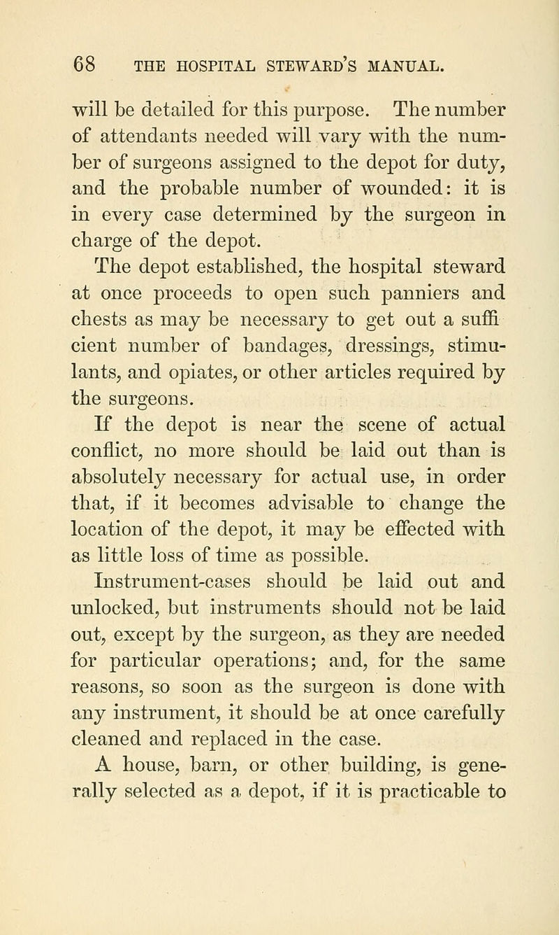 will be detailed for this purpose. The number of attendants needed will vary with the num- ber of surgeons assigned to the depot for duty, and the probable number of wounded: it is in every case determined by the surgeon in charge of the depot. The depot established, the hospital steward at once proceeds to open such panniers and chests as may be necessary to get out a suffi cient number of bandages, dressings, stimu- lants, and opiates, or other articles required by the surgeons. If the depot is near the scene of actual conflict, no more should be laid out than is absolutely necessary for actual use, in order that, if it becomes advisable to change the location of the depot, it may be effected with as little loss of time as possible. Instrument-cases should be laid out and unlocked, but instruments should not be laid out, except by the surgeon, as they are needed for particular operations; and, for the same reasons, so soon as the surgeon is done with any instrument, it should be at once carefully cleaned and replaced in the case. A house, barn, or other building, is gene- rally selected as a depot, if it is practicable to