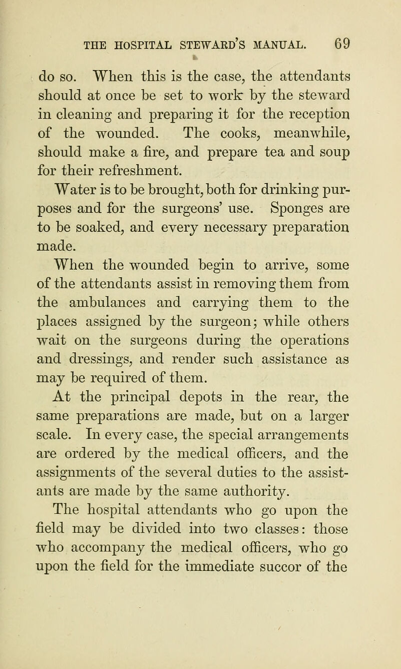 do so. When this is the case, the attendants should at once be set to work by the steward in cleaning and preparing it for the reception of the wounded. The cooks, meanwhile, should make a fire, and prepare tea and soup for their refreshment. Water is to be brought, both for drinking pur- poses and for the surgeons' use. Sponges are to be soaked, and every necessary preparation made. When the wounded begin to arrive, some of the attendants assist in removing them from the ambulances and carrying them to the places assigned by the surgeon; while others wait on the surgeons during the operations and dressings, and render such assistance as may be required of them. At the principal depots in the rear, the same preparations are made, but on a larger scale. In every case, the special arrangements are ordered by the medical officers, and the assignments of the several duties to the assist- ants are made by the same authority. The hospital attendants who go upon the field may be divided into two classes: those who accompany the medical officers, who go upon the field for the immediate succor of the