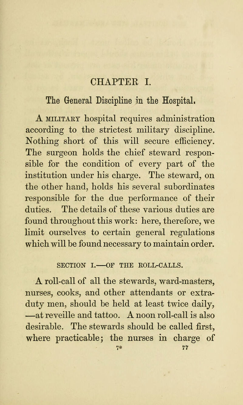 CHAPTER I. The General Discipline in the Hospital. A military hospital requires administration according to the strictest military discipline. Nothing short of this will secure efficiency. The surgeon holds the chief steward respon- sible for the condition of every part of the institution under his charge. The steward, on the other hand, holds his several subordinates responsible for the due performance of their duties. The details of these various duties are found throughout this work: here, therefore, we limit ourselves to certain general regulations which will be found necessary to maintain order. SECTION I. OF THE ROLL-CALLS. A roll-call of all the stewards, ward-masters, nurses, cooks, and other attendants or extra- duty men, should be held at least twice daily, —at reveille and tattoo. A noon roll-call is also desirable. The stewards should be called first, where practicable; the nurses in charge of