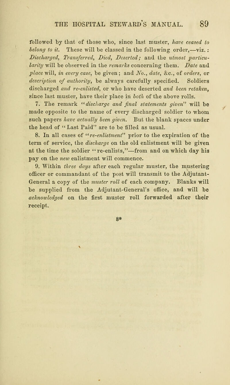 followed by that of those who, since last muster, have ceased to belong to it. These will be classed in the following order,—viz.: Discharged, Transferred, Died, Deserted; and the utmost particu- larity will be observed in the remarks concerning them. Date and place will, in every case, be given; and No., date, &c, of orders, or description of authority, be always carefully specified. Soldiers discharged and re-enlisted, or who have deserted and been retaken, since last muster, have their place in both of the above rolls. 7. The remark discharge and final statements given will be made opposite to the name of every discharged soldier to whom such papers have actually been given. But the blank spaces under the head of Last Paid are to be tilled as usual. 8. In all cases of re-enlistment prior to the expiration of the term of service, the discharge on the old enlistment will be given at the time the soldier re-enlists,—from and on which day his pay on the new enlistment will commence. 9. Within three days after each regular muster, the mustering officer or commandant of the post will transmit to the Adjutant- General a copy of the muster roll of each company. Blanks will be supplied from the Adjutant-General's office, and will be acknowledged on the first muster roll forwarded after their receipt.