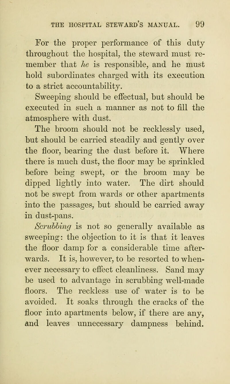 For the proper performance of this duty throughout the hospital, the steward must re- member that he is responsible, and he must hold subordinates charged with its execution to a strict accountability. Sweeping should be effectual, but should be executed in such a manner as not to fill the atmosphere with dust. The broom should not be recklessly used, but should be carried steadily and gently over the floor, bearing the dust before it. Where there is much dust, the floor may be sprinkled before being swept, or the broom may be dipped lightly into water. The dirt should not be swept from wards or other apartments into the passages, but should be carried away in dust-pans. Scrubbing is not so generally available as sweeping: the objection to it is that it leaves the floor damp for a considerable time after- wards. It is, however, to be resorted to when- ever necessary to effect cleanliness. Sand may be used to advantage in scrubbing well-made floors. The reckless use of water is to be avoided. It soaks through the cracks of the floor into apartments below, if there are any, and leaves unnecessary dampness behind.