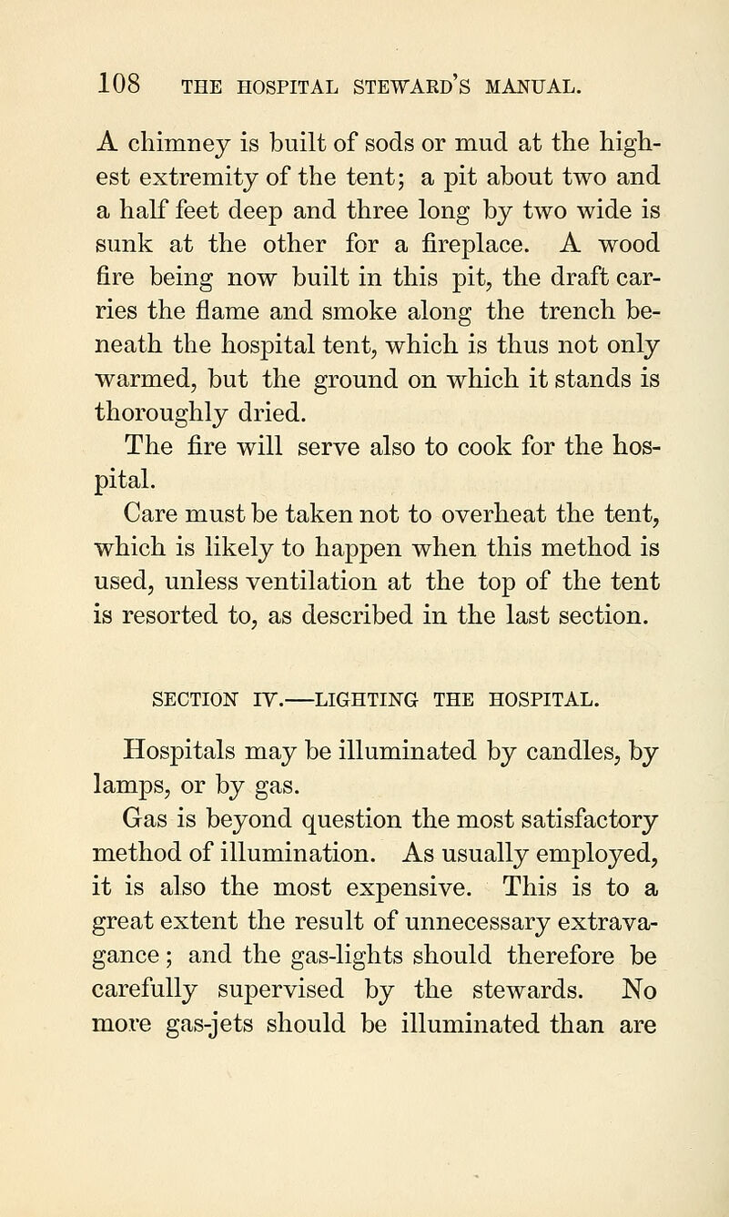 A chimney is built of sods or mud at the high- est extremity of the tent; a pit about two and a half feet deep and three long by two wide is sunk at the other for a fireplace. A wood fire being now built in this pit, the draft car- ries the flame and smoke along the trench be- neath the hospital tent, which is thus not only warmed, but the ground on which it stands is thoroughly dried. The fire will serve also to cook for the hos- pital. Care must be taken not to overheat the tent, which is likely to happen when this method is used, unless ventilation at the top of the tent is resorted to, as described in the last section. SECTION IV. LIGHTING THE HOSPITAL. Hospitals may be illuminated by candles, by lamps, or by gas. Gas is beyond question the most satisfactory method of illumination. As usually employed, it is also the most expensive. This is to a great extent the result of unnecessary extrava- gance ; and the gas-lights should therefore be carefully supervised by the stewards. No more gas-jets should be illuminated than are