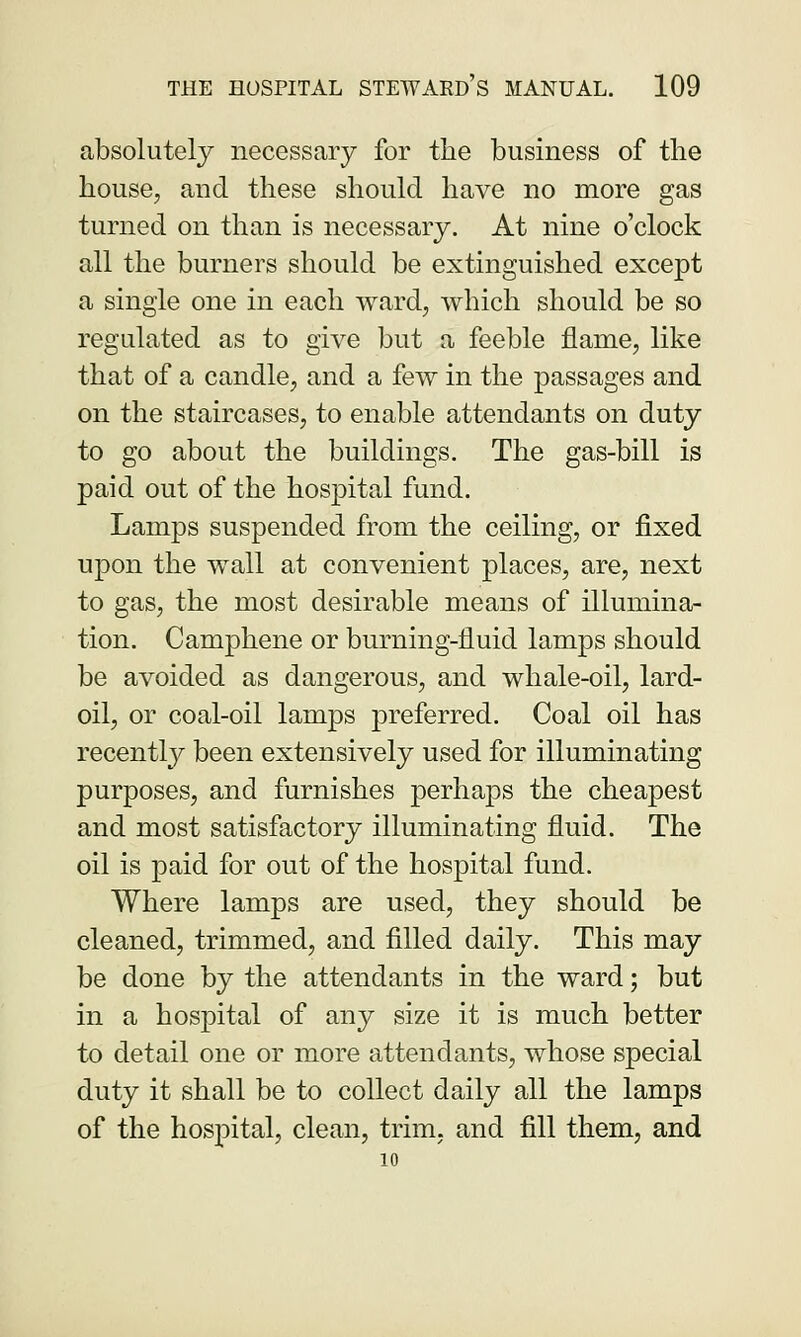 absolutely necessary for the business of the house, and these should have no more gas turned on than is necessary. At nine o'clock all the burners should be extinguished except a single one in each ward, which should be so regulated as to give but a feeble flame, like that of a candle, and a few in the passages and on the staircases, to enable attendants on duty to go about the buildings. The gas-bill is paid out of the hospital fund. Lamps suspended from the ceiling, or fixed upon the wall at convenient places, are, next to gas, the most desirable means of illumina- tion. Camphene or burning-fluid lamps should be avoided as dangerous, and whale-oil, lard- oil, or coal-oil lamps preferred. Coal oil has recently been extensively used for illuminating purposes, and furnishes perhaps the cheapest and most satisfactory illuminating fluid. The oil is paid for out of the hospital fund. Where lamps are used, they should be cleaned, trimmed, and filled daily. This may be done by the attendants in the ward; but in a hospital of any size it is much better to detail one or more attendants, whose special duty it shall be to collect daily all the lamps of the hospital, clean, trim, and fill them, and 10