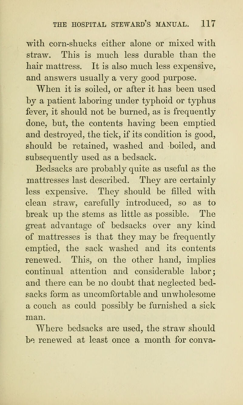 with corn-shucks either alone or mixed with straw. This is much less durable than the hair mattress. It is also much less expensive, and answers usually a very good purpose. When it is soiled, or after it has been used by a patient laboring under typhoid or typhus fever, it should not be burned, as is frequently done, but, the contents having been emptied and destroyed, the tick, if its condition is good, should be retained, washed and boiled, and subsequently used as a bedsack. Bedsacks are probably quite as useful as the mattresses last described. They are certainly less expensive. They should be filled with clean straw, carefully introduced, so as to break up the stems as little as possible. The great advantage of bedsacks over any kind of mattresses is that they may be frequently emptied, the sack washed and its contents renewed. This, on the other hand, implies continual attention and considerable labor; and there can be no doubt that neglected bed- sacks form as uncomfortable and unwholesome a couch as could possibly be furnished a sick man. Where bedsacks are used, the straw should be renewed at least once a month for conva-