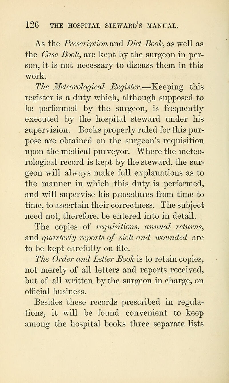 As the Prescription and Diet Book, as well as the Case Booh, are kept by the surgeon in per- son, it is not necessary to discuss them in this work. The Meteorological Register.—Keeping this register is a duty which, although supposed to be performed by the surgeon, is frequently executed by the hospital steward under his supervision. Books properly ruled for this pur- pose are obtained on the surgeon's requisition upon the medical purveyor. Where the meteo- rological record is kept by the steward, the sur- geon will always make full explanations as to the manner in which this duty is performed, and will supervise his procedures from time to time, to ascertain their correctness. The subject need not, therefore, be entered into in detail. The copies of requisitions, annual returns, and quarterly reports of sick and wounded are to be kept carefully on file. The Order and Letter Book is to retain copies, not merely of all letters and reports received, but of all written by the surgeon in charge, on official business. Besides these records prescribed in regula- tions, it will be found convenient to keep among the hospital books three separate lists