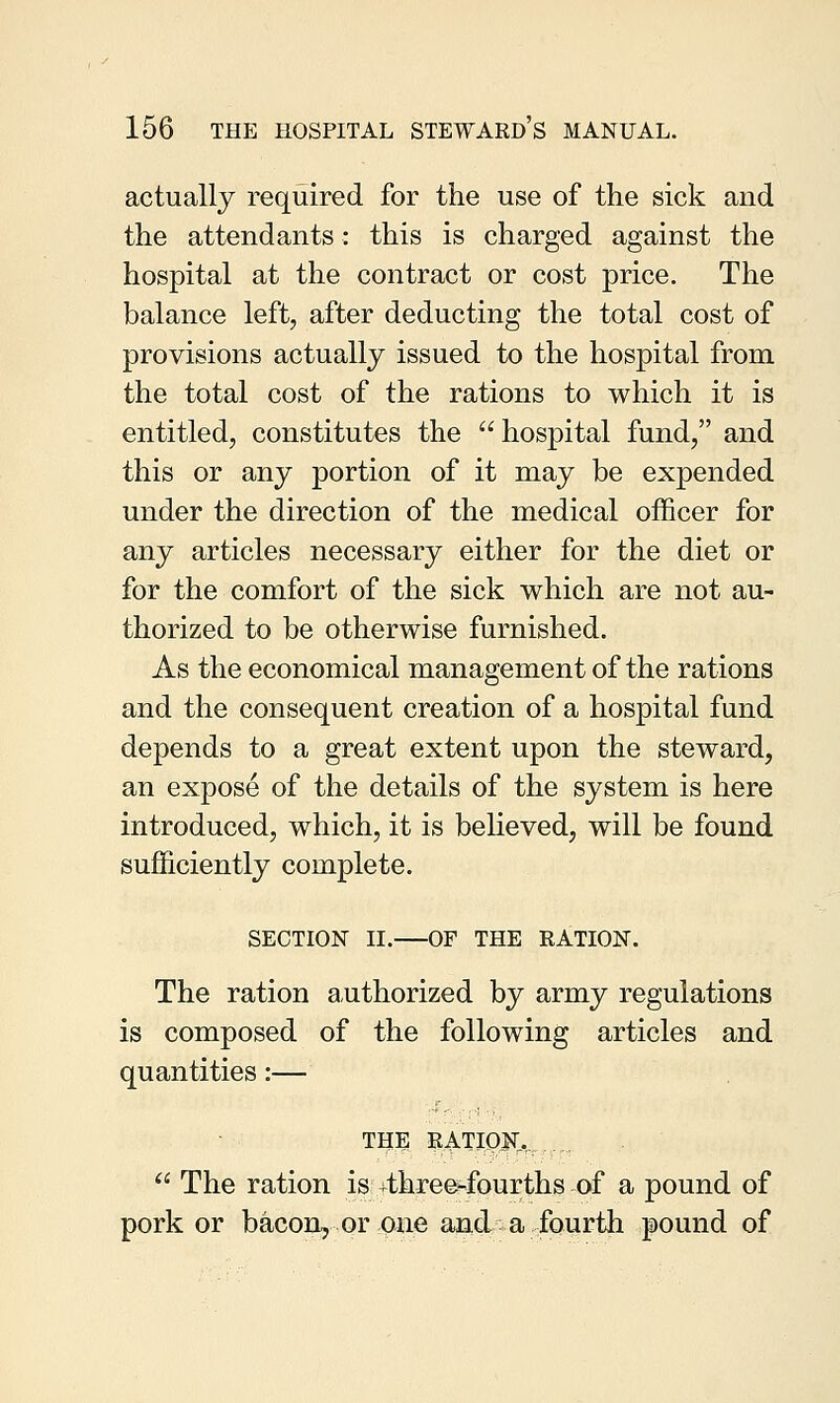 actually required for the use of the sick and the attendants: this is charged against the hospital at the contract or cost price. The balance left, after deducting the total cost of provisions actually issued to the hospital from the total cost of the rations to which it is entitled, constitutes the hospital fund, and this or any portion of it may be expended under the direction of the medical officer for any articles necessary either for the diet or for the comfort of the sick which are not au- thorized to be otherwise furnished. As the economical management of the rations and the consequent creation of a hospital fund depends to a great extent upon the steward, an expose of the details of the system is here introduced, which, it is believed, will be found sufficiently complete. SECTION II. OF THE RATION. The ration authorized by army regulations is composed of the following articles and quantities:— the RATION.,.  The ration is ^three-fourths of a pound of pork or bacon, or one and a fourth pound of