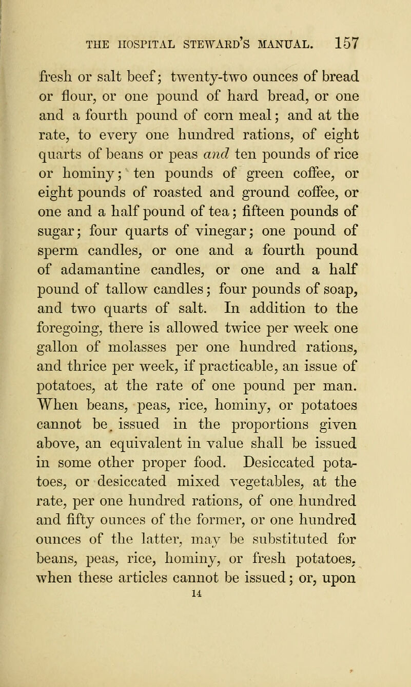 fresh or salt beef; twenty-two ounces of bread or flour, or one pound of hard bread, or one and a fourth pound of corn meal; and at the rate, to every one hundred rations, of eight quarts of beans or peas and ten pounds of rice or hominy; ten pounds of green coffee, or eight pounds of roasted and ground coffee, or one and a half pound of tea; fifteen pounds of sugar; four quarts of vinegar; one pound of sperm candles, or one and a fourth pound of adamantine candles, or one and a half pound of tallow candles; four pounds of soap, and two quarts of salt. In addition to the foregoing, there is allowed twice per week one gallon of molasses per one hundred rations, and thrice per week, if practicable, an issue of potatoes, at the rate of one pound per man. When beans, peas, rice, hominy, or potatoes cannot be. issued in the proportions given above, an equivalent in value shall be issued in some other proper food. Desiccated pota- toes, or desiccated mixed vegetables, at the rate, per one hundred rations, of one hundred and fifty ounces of the former, or one hundred ounces of the latter, may be substituted for beans, peas, rice, hominy, or fresh potatoes. when these articles cannot be issued; or, upon u