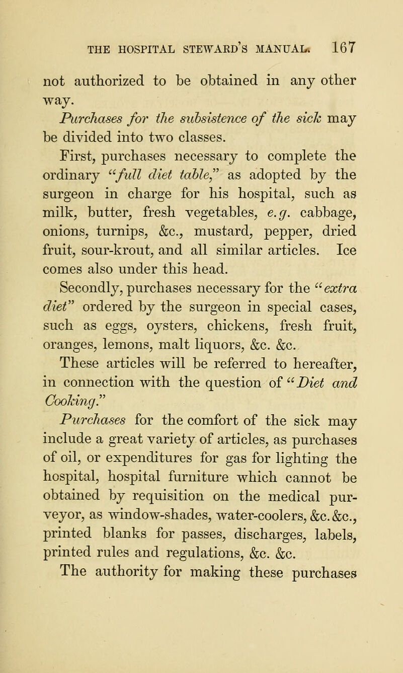 not authorized to be obtained in any other way. Purchases for the subsiste?ice of the sick may be divided into two classes. First, purchases necessary to complete the ordinary full diet table, as adopted by the surgeon in charge for his hospital, such as milk, butter, fresh vegetables, e.g. cabbage, onions, turnips, &c, mustard, pepper, dried fruit, sour-krout, and all similar articles. Ice comes also under this head. Secondly, purchases necessary for the extra diet ordered by the surgeon in special cases, such as eggs, oysters, chickens, fresh fruit, oranges, lemons, malt liquors, &c. &c. These articles will be referred to hereafter, in connection with the question of Diet and Cooking. Purchases for the comfort of the sick may include a great variety of articles, as purchases of oil, or expenditures for gas for lighting the hospital, hospital furniture which cannot be obtained by requisition on the medical pur- veyor, as window-shades, water-coolers, &c.&c, printed blanks for passes, discharges, labels, printed rules and regulations, &c. &c. The authority for making these purchases