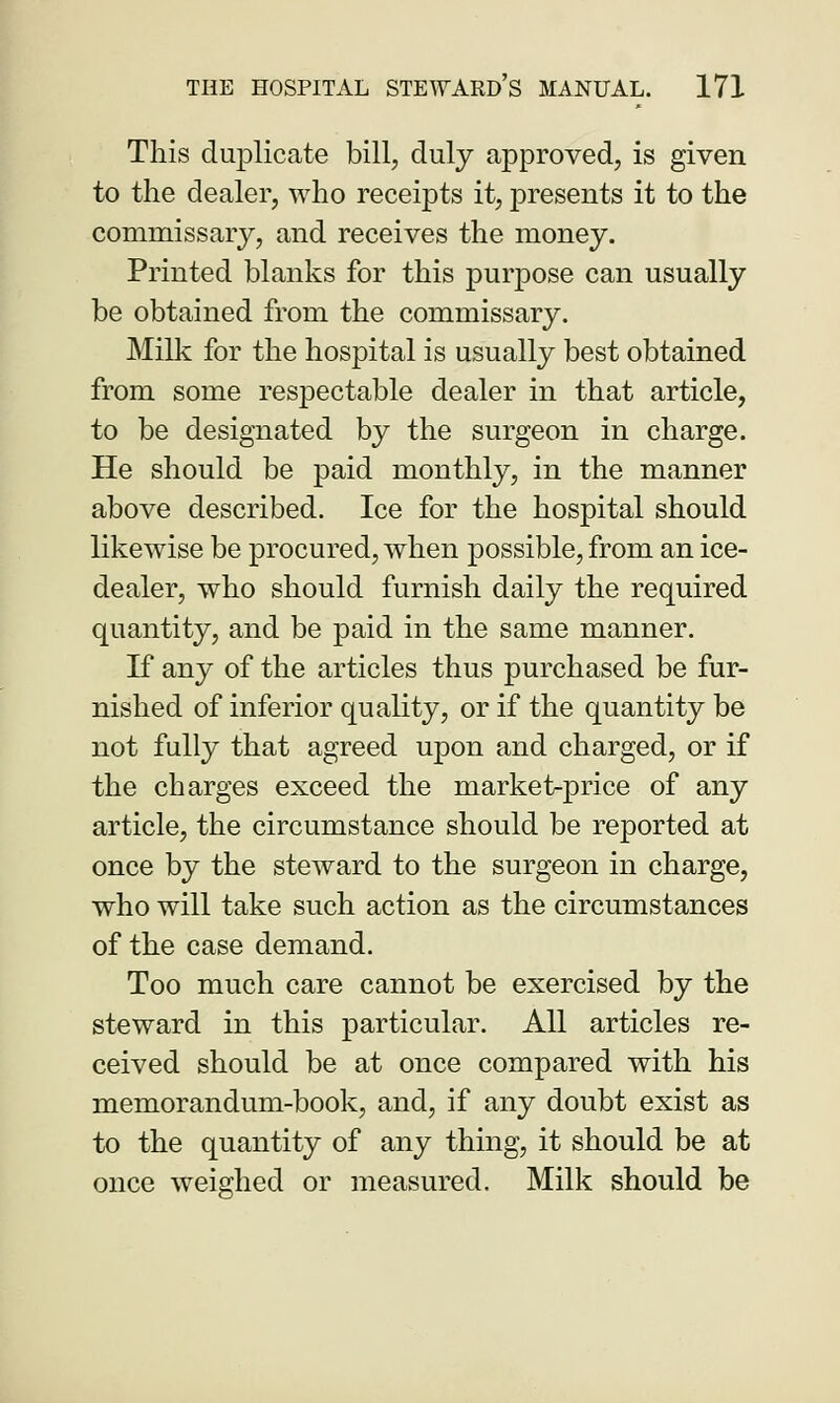 This duplicate bill, duly approved, is given to the dealer, who receipts it, presents it to the commissary, and receives the money. Printed blanks for this purpose can usually be obtained from the commissary. Milk for the hospital is usually best obtained from some respectable dealer in that article, to be designated by the surgeon in charge. He should be paid monthly, in the manner above described. Ice for the hospital should likewise be procured, when possible, from an ice- dealer, who should furnish daily the required quantity, and be paid in the same manner. If any of the articles thus purchased be fur- nished of inferior quality, or if the quantity be not fully that agreed upon and charged, or if the charges exceed the market-price of any article, the circumstance should be reported at once by the steward to the surgeon in charge, who will take such action as the circumstances of the case demand. Too much care cannot be exercised by the steward in this particular. All articles re- ceived should be at once compared with his memorandum-book, and, if any doubt exist as to the quantity of any thing, it should be at once weighed or measured. Milk should be