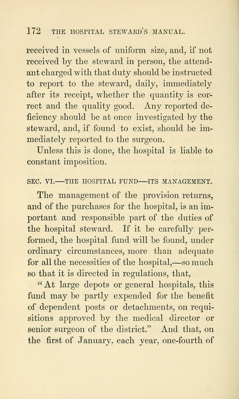 received in vessels of uniform size, and, if not received by the steward in person, the attend- ant charged with that duty should be instructed to report to the steward, daily, immediately after its receipt, whether the quantity is cor- rect and the quality good. Any reported de- ficiency should be at once investigated by the steward, and, if found to exist, should be im- mediately reported to the surgeon. Unless this is done, the hospital is liable to constant imposition. SEC. VI. THE HOSPITAL FUND—ITS MANAGEMENT. The management of the provision returns, and of the purchases for the hospital, is an im- portant and responsible part of the duties of the hospital steward. If it be carefully per- formed, the hospital fund will be found, under ordinary circumstances, more than adequate for all the necessities of the hospital,—so much so that it is directed in regulations, that,  At large depots or general hospitals, this fund may be partly expended for the benefit of dependent posts or detachments, on requi- sitions approved by the medical director or senior surgeon of the district. And that, on the first of January, each year, one-fourth of