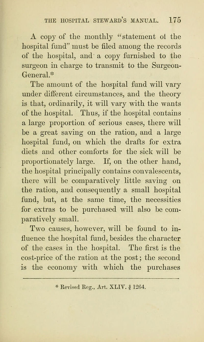 A copy of the monthly statement oi the hospital fund must be filed among the records of the hospital, and' a copy furnished to the surgeon in charge to transmit to the Surgeon- General.* The amount of the hospital fund will vary under different circumstances, and the theory is that, ordinarily, it will vary with the wants of the hospital. Thus, if the hospital contains a large proportion of serious cases, there will be a great saving on the ration, and a large hospital fund, on which the drafts for extra diets and other comforts for the sick will be proportionately large. If, on the other hand, the hospital principally contains convalescents, there will be comparatively little saving on the ration, and consequently a small hospital fund, but, at the same time, the necessities for extras to be purchased will also be com- paratively small. Two causes, however, will be found to in- fluence the hospital fund, besides the character of the cases in the hospital. The first is the cost-price of the ration at the post; the second is the economy with which the purchases * Kevised Reg., Art. XLIV. § 1264.