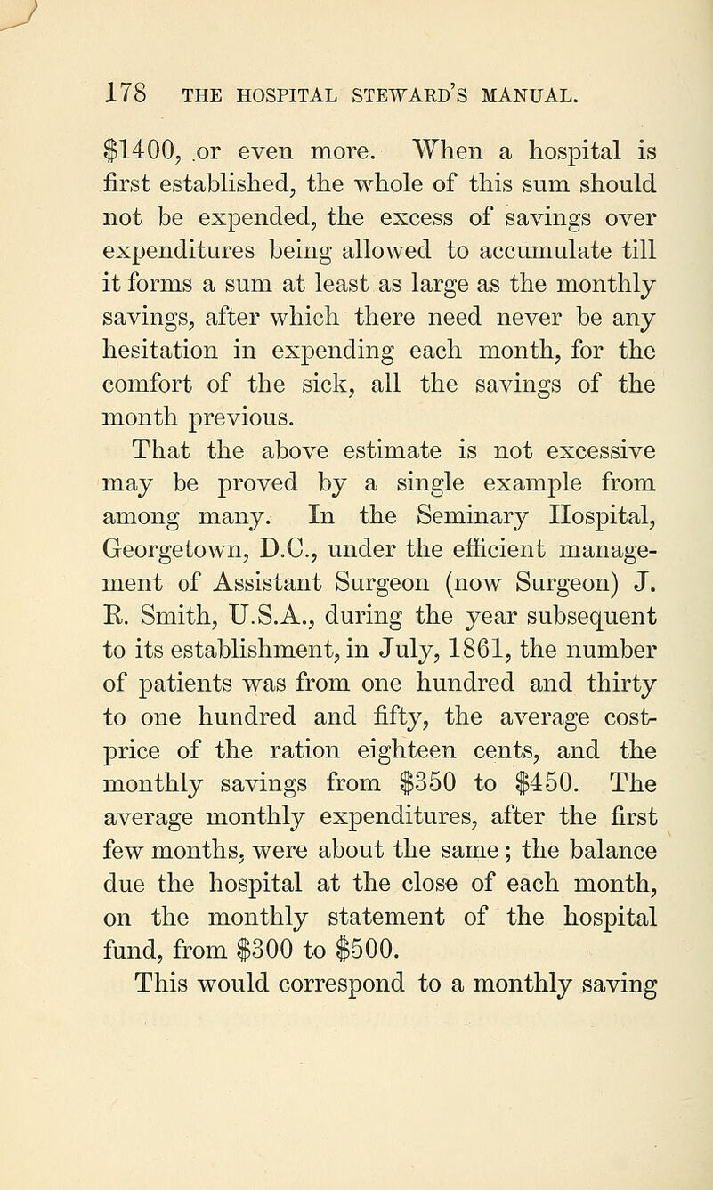 $1400, or even more. When a hospital is first established, the whole of this sum should not be expended, the excess of savings over expenditures being allowed to accumulate till it forms a sum at least as large as the monthly savings, after which there need never be any hesitation in expending each month, for the comfort of the sick, all the savings of the month previous. That the above estimate is not excessive may be proved by a single example from among many. In the Seminary Hospital, Georgetown, D.C., under the efficient manage- ment of Assistant Surgeon (now Surgeon) J. K. Smith, U.S.A., during the year subsequent to its establishment, in July, 1861, the number of patients was from one hundred and thirty to one hundred and fifty, the average cost- price of the ration eighteen cents, and the monthly savings from $350 to $450. The average monthly expenditures, after the first few months, were about the same; the balance due the hospital at the close of each month, on the monthly statement of the hospital fund, from $300 to $500. This would correspond to a monthly saving