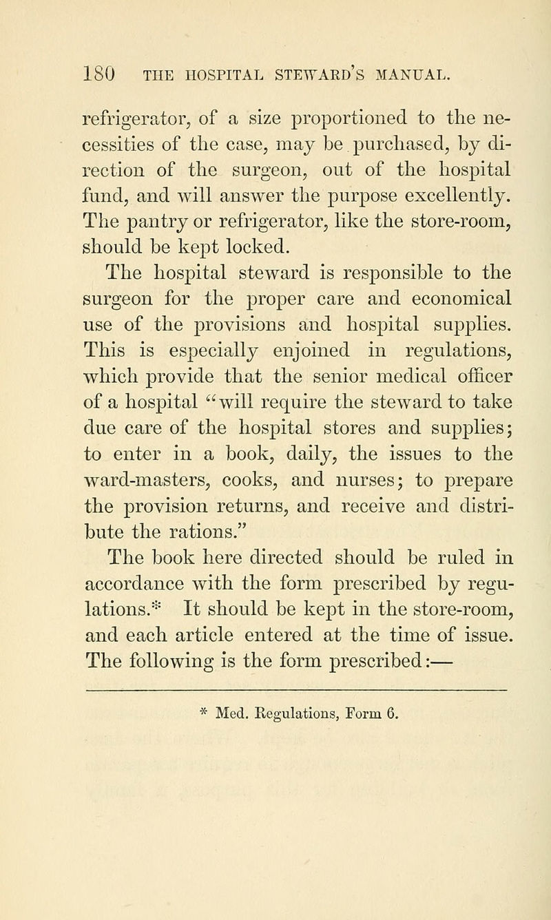 refrigerator, of a size proportioned to the ne- cessities of the case, may be.purchased, by di- rection of the surgeon, out of the hospital fund, and will answer the purpose excellently. The pantry or refrigerator, like the store-room, should be kept locked. The hospital steward is responsible to the surgeon for the proper care and economical use of the provisions and hospital supplies. This is especially enjoined in regulations, which provide that the senior medical officer of a hospital will require the steward to take due care of the hospital stores and supplies; to enter in a book, daily, the issues to the ward-masters, cooks, and nurses; to prepare the provision returns, and receive and distri- bute the rations. The book here directed should be ruled in accordance with the form prescribed by regu- lations.* It should be kept in the store-room, and each article entered at the time of issue. The following is the form prescribed:— * Med. Regulations, Form 6.