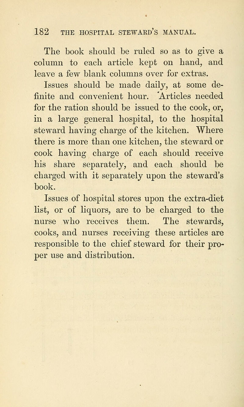 The book should be ruled so as to give a column to each article kept on hand, and leave a few blank columns over for extras. Issues should be made daily, at some de- finite and convenient hour. 'Articles needed for the ration should be issued to the cook, or, in a large general hospital, to the hospital steward having charge of the kitchen. Where there is more than one kitchen, the steward or cook having charge of each should receive his share separately, and each should be charged with it separately upon the steward's book. Issues of hospital stores upon the extra-diet list, or of liquors, are to be charged to the nurse who receives them. The stewards, cooks, and nurses receiving these articles are responsible to the chief steward for their pro- per use and distribution.