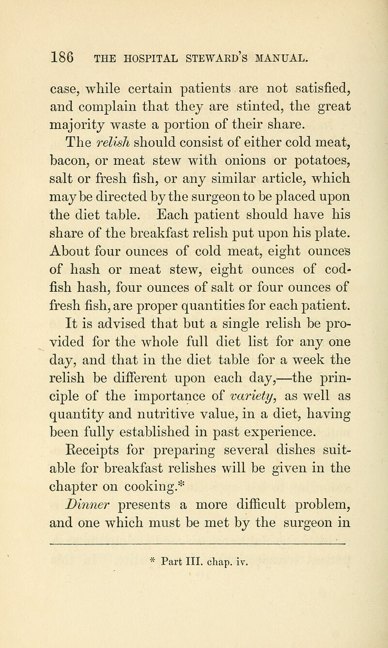 case, while certain patients are not satisfied, and complain that they are stinted, the great majority waste a portion of their share. The relish should consist of either cold meat, bacon, or meat stew with onions or potatoes, salt or fresh fish, or any similar article, which maybe directed by the surgeon to be placed upon the diet table. Each patient should have his share of the breakfast relish put upon his plate. About four ounces of cold meat, eight ounces of hash or meat stew, eight ounces of cod- fish hash, four ounces of salt or four ounces of fresh fish, are proper quantities for each patient. It is advised that but a single relish be pro- vided for the whole full diet list for any one day, and that in the diet table for a week the relish be different upon each day,—the prin- ciple of the importance of variety, as well as quantity and nutritive value, in a diet, having been fully established in past experience. Receipts for preparing several dishes suit- able for breakfast relishes will be given in the chapter on cooking.* Dinner presents a more difficult problem, and one which must be met by the surgeon in * Part III. chap. iv.