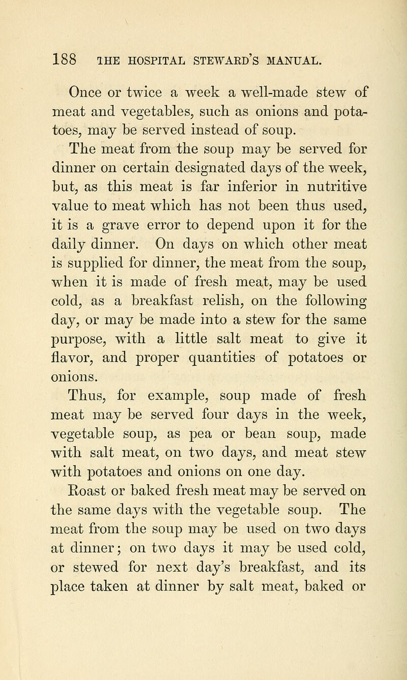 Once or twice a week a well-made stew of meat and vegetables, such as onions and pota- toes, may be served instead of soup. The meat from the soup may be served for dinner on certain designated days of the week, but, as this meat is far inferior in nutritive value to meat which has not been thus used, it is a grave error to depend upon it for the daily dinner. On days on which other meat is supplied for dinner, the meat from the soup, when it is made of fresh meat, may be used cold, as a breakfast relish, on the following day, or may be made into a stew for the same purpose, with a little salt meat to give it flavor, and proper quantities of potatoes or onions. Thus, for example, soup made of fresh meat may be served four days in the week, vegetable soup, as pea or bean soup, made with salt meat, on two days, and meat stew with potatoes and onions on one day. Roast or baked fresh meat may be served on the same days with the vegetable soup. The meat from the soup may be used on two days at dinner; on two days it may be used cold, or stewed for next day's breakfast, and its place taken at dinner by salt meat, baked or