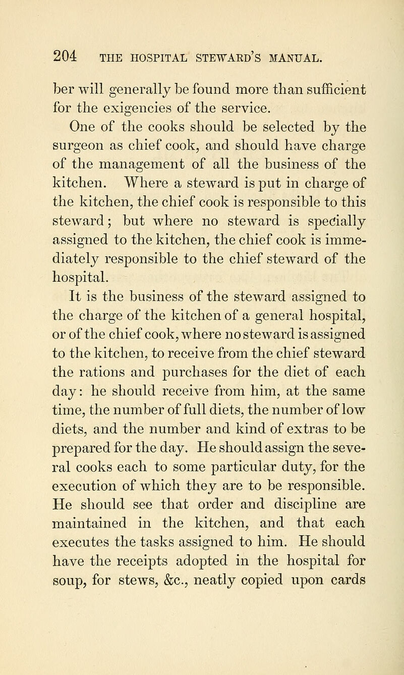 ber will generally be found more than sufficient for the exigencies of the service. One of the cooks should be selected by the surgeon as chief cook, and should have charge of the management of all the business of the kitchen. Where a steward is put in charge of the kitchen, the chief cook is responsible to this steward; but where no steward is specially assigned to the kitchen, the chief cook is imme- diately responsible to the chief steward of the hospital. It is the business of the steward assigned to the charge of the kitchen of a general hospital, or of the chief cook, where no steward is assigned to the kitchen, to receive from the chief steward the rations and purchases for the diet of each day: he should receive from him, at the same time, the number of full diets, the number of low diets, and the number and kind of extras to be prepared for the day. He should assign the seve- ral cooks each to some particular duty, for the execution of which they are to be responsible. He should see that order and discipline are maintained in the kitchen, and that each executes the tasks assigned to him. He should have the receipts adopted in the hospital for soup, for stews, &c, neatly copied upon cards