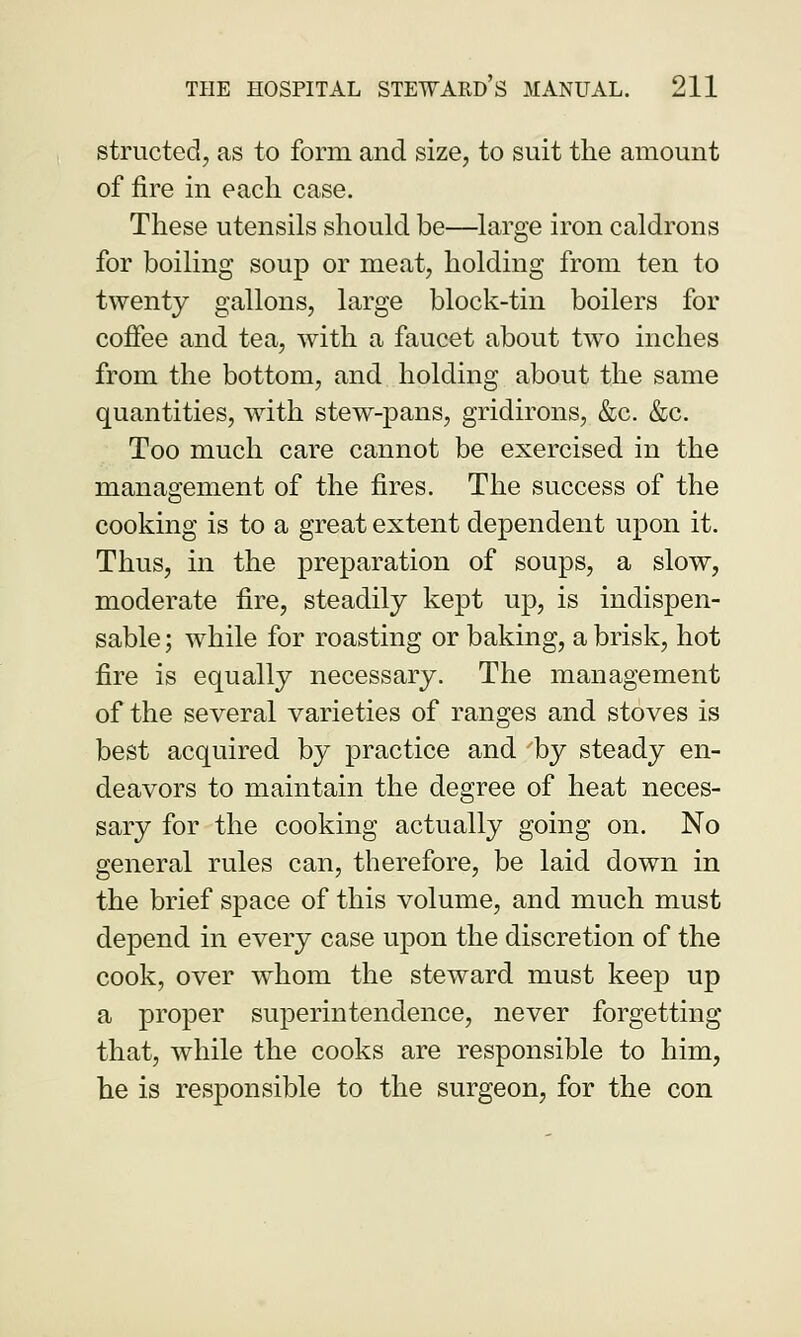 structed, as to form and size, to suit the amount of fire in each case. These utensils should be—large iron caldrons for boiling soup or meat, holding from ten to twenty gallons, large block-tin boilers for coffee and tea, with a faucet about two inches from the bottom, and holding about the same quantities, with stew-pans, gridirons, &c. &c. Too much care cannot be exercised in the management of the fires. The success of the cooking is to a great extent dependent upon it. Thus, in the preparation of soups, a slow, moderate fire, steadily kept up, is indispen- sable ; while for roasting or baking, a brisk, hot fire is equally necessary. The management of the several varieties of ranges and stoves is best acquired by practice and 'by steady en- deavors to maintain the degree of heat neces- sary for the cooking actually going on. No general rules can, therefore, be laid down in the brief space of this volume, and much must depend in every case upon the discretion of the cook, over whom the steward must keep up a proper superintendence, never forgetting that, while the cooks are responsible to him, he is responsible to the surgeon, for the con