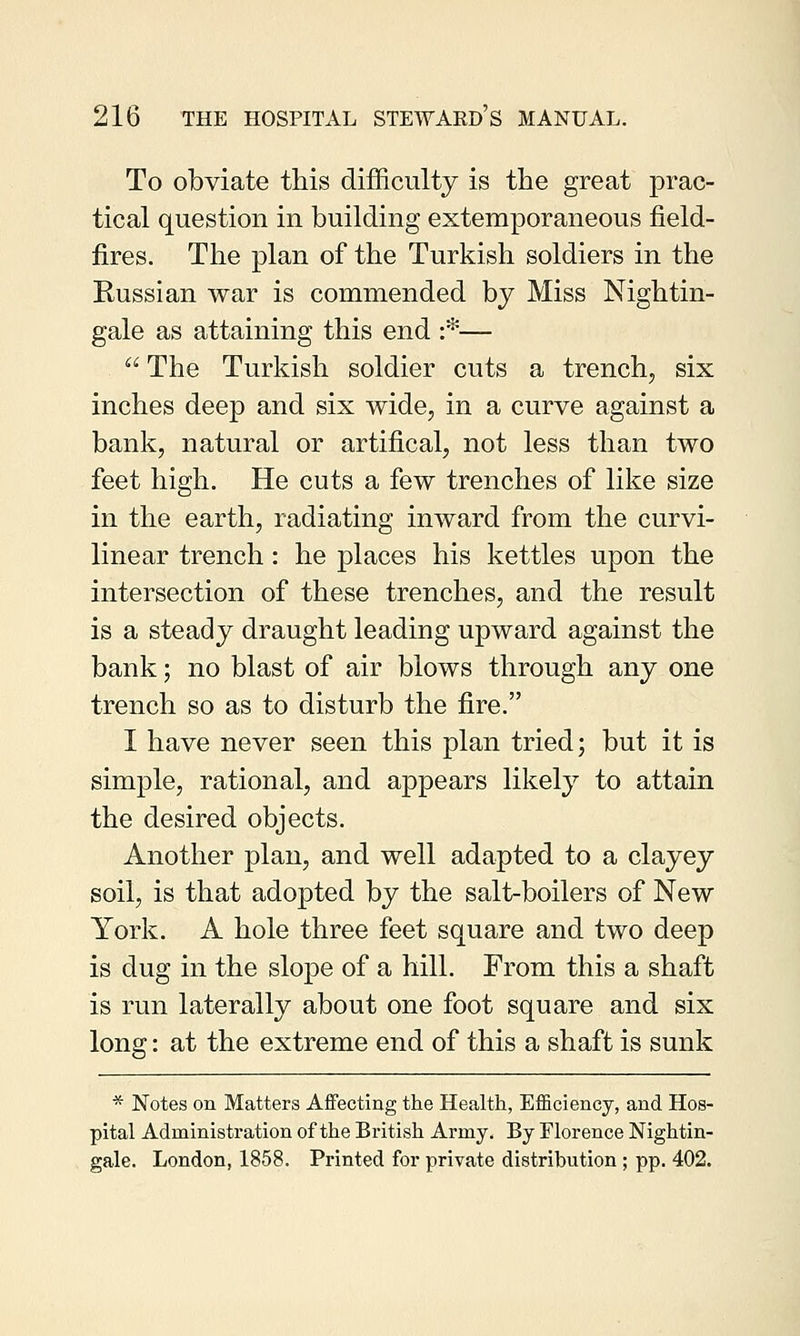 To obviate this difficulty is the great prac- tical question in building extemporaneous field- fires. The plan of the Turkish soldiers in the Russian war is commended by Miss Nightin- gale as attaining this end :*—  The Turkish soldier cuts a trench, six inches deep and six wide, in a curve against a bank, natural or artifical, not less than two feet high. He cuts a few trenches of like size in the earth, radiating inward from the curvi- linear trench: he places his kettles upon the intersection of these trenches, and the result is a steady draught leading upward against the bank; no blast of air blows through any one trench so as to disturb the fire. I have never seen this plan tried; but it is simple, rational, and appears likely to attain the desired objects. Another plan, and well adapted to a clayey soil, is that adopted by the salt-boilers of New York. A hole three feet square and two deep is dug in the slope of a hill. From this a shaft is run laterally about one foot square and six long: at the extreme end of this a shaft is sunk * Notes on Matters Affecting the Health, Efficiency, and Hos- pital Administration of the British Army. By Florence Nightin- gale. London, 1858. Printed for private distribution ; pp. 402.