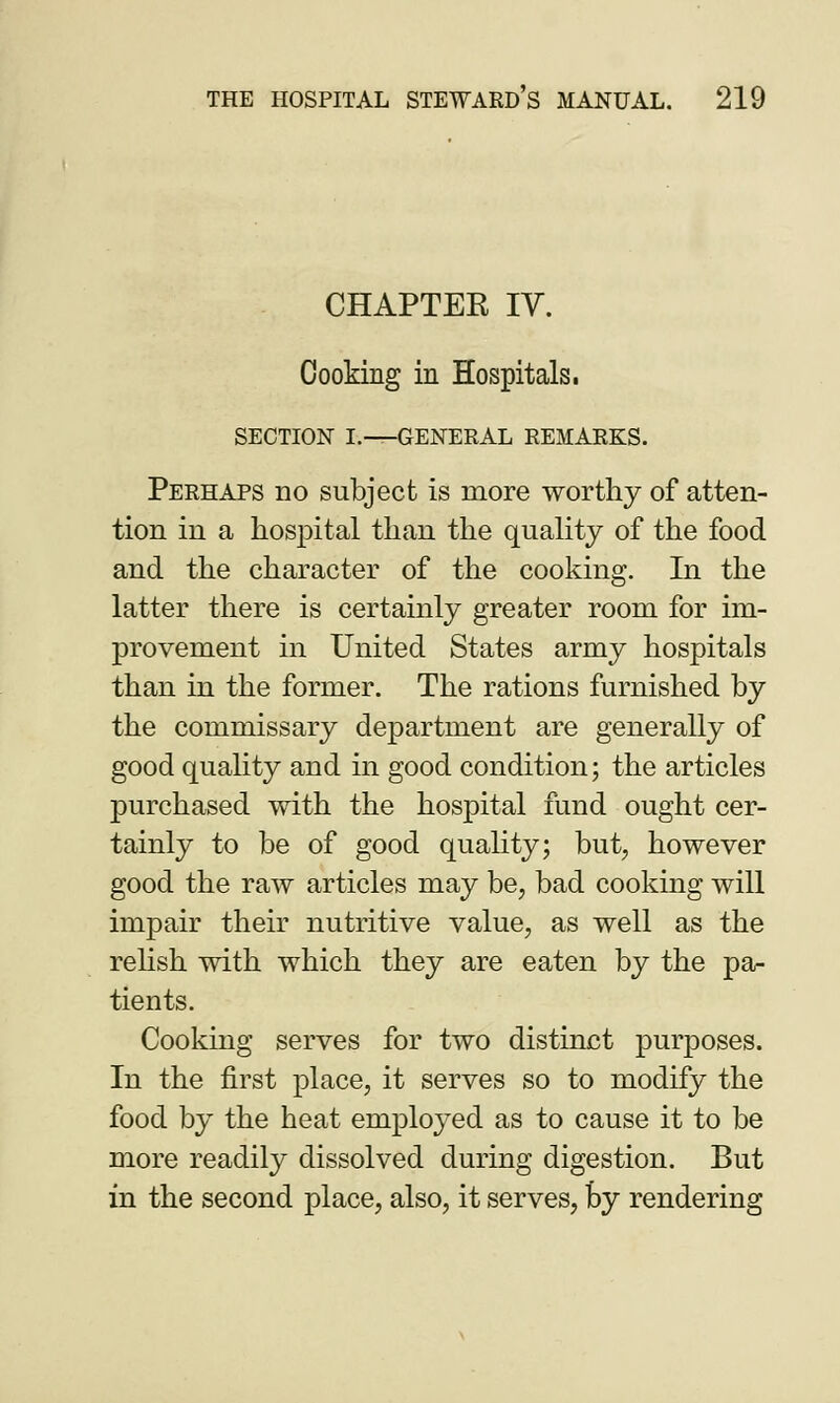 CHAPTER IV. Cooking in Hospitals. SECTION I.—GENERAL REMARKS. Perhaps no subject is more worthy of atten- tion in a hospital than the quality of the food and the character of the cooking. In the latter there is certainly greater room for im- provement in United States army hospitals than in the former. The rations furnished by the commissary department are generally of good quality and in good condition; the articles purchased with the hospital fund ought cer- tainly to be of good quality; but, however good the raw articles may be, bad cooking will impair their nutritive value, as well as the relish with which they are eaten by the pa- tients. Cooking serves for two distinct purposes. In the first place, it serves so to modify the food by the heat employed as to cause it to be more readily dissolved during digestion. But in the second place, also, it serves, by rendering