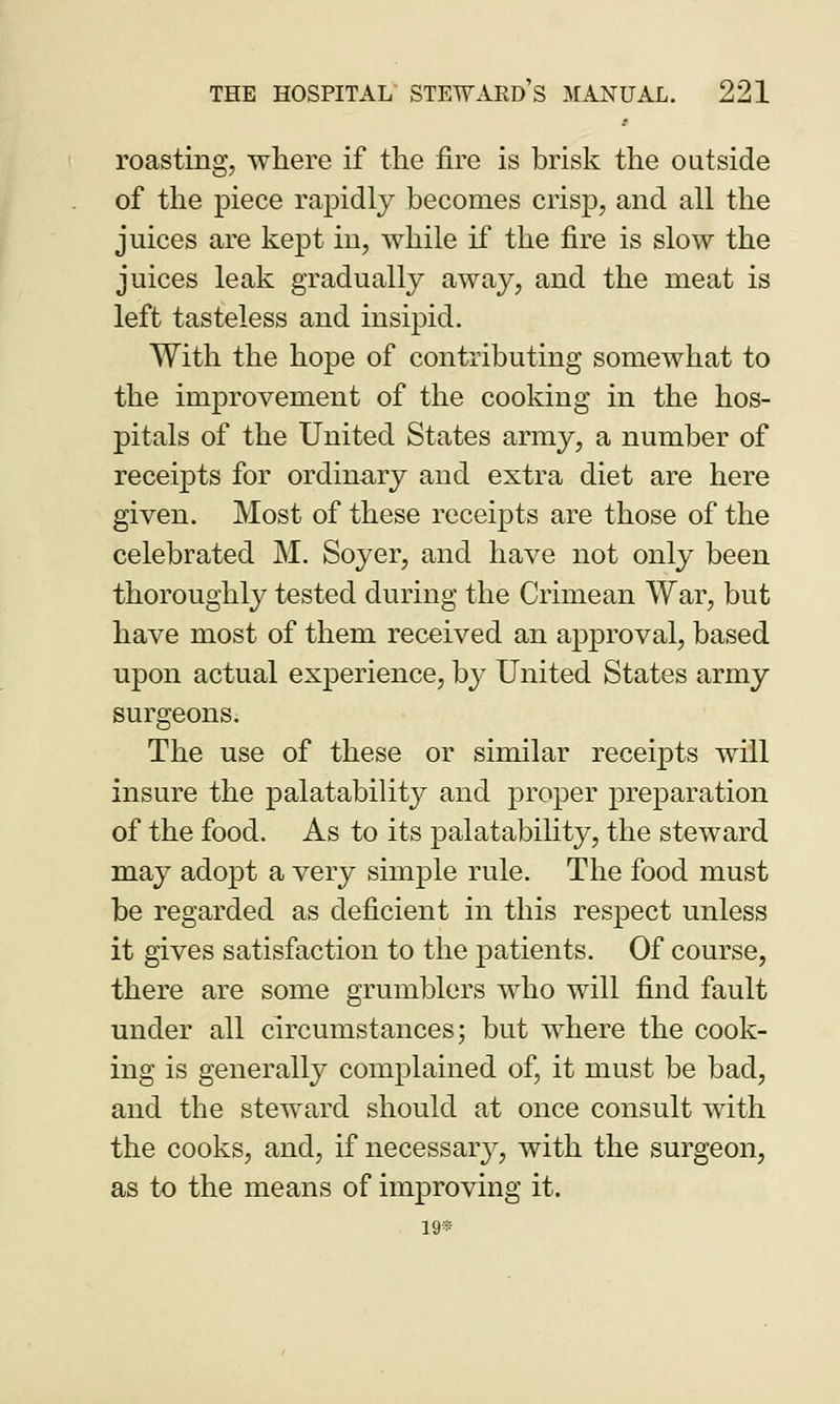 roasting, where if the fire is brisk the outside of the piece rapidly becomes crisp, and all the juices are kept in, while if the fire is slow the juices leak gradually away, and the meat is left tasteless and insipid. With the hope of contributing somewhat to the improvement of the cooking in the hos- pitals of the United States army, a number of receipts for ordinary and extra diet are here given. Most of these receipts are those of the celebrated M. Soyer, and have not only been thoroughly tested during the Crimean War, but have most of them received an approval, based upon actual experience, by United States army surgeons. The use of these or similar receipts will insure the palatability and proper preparation of the food. As to its palatability, the steward may adopt a very simple rule. The food must be regarded as deficient in this respect unless it gives satisfaction to the patients. Of course, there are some grumblers who will find fault under all circumstances; but where the cook- ing is generally complained of, it must be bad, and the steward should at once consult with the cooks, and, if necessary, with the surgeon, as to the means of improving it. 19®