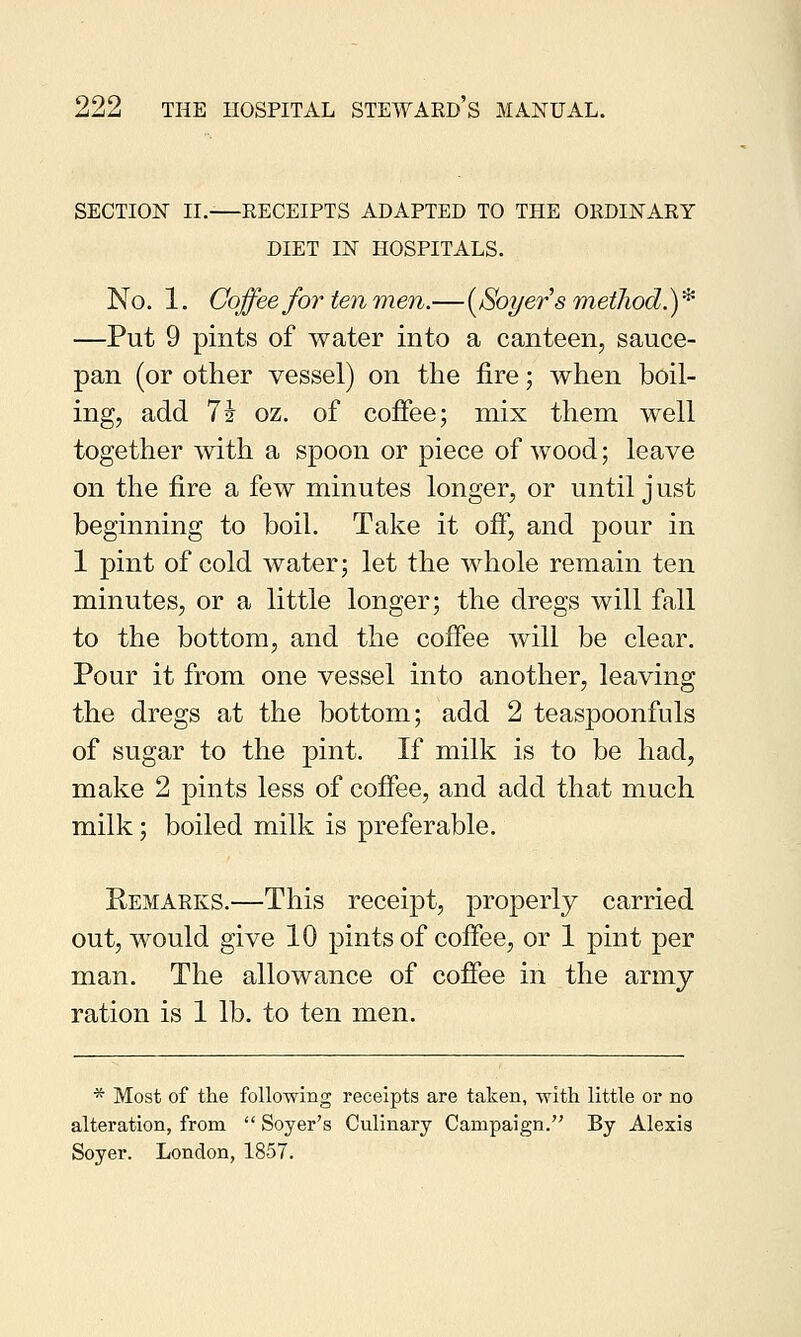 SECTION II. RECEIPTS ADAPTED TO THE ORDINARY DIET IN HOSPITALS. No. 1. Coffee for ten men.—{Soyer's method.)* —Put 9 pints of water into a canteen, sauce- pan (or other vessel) on the fire; when boil- ing, add lh oz. of coffee; mix them well together with a spoon or piece of wood; leave on the fire a few minutes longer, or until just beginning to boil. Take it off, and pour in 1 pint of cold water; let the whole remain ten minutes, or a little longer; the dregs will fall to the bottom, and the coffee will be clear. Pour it from one vessel into another, leaving the dregs at the bottom; add 2 teaspoonfuls of sugar to the pint. If milk is to be had, make 2 pints less of coffee, and add that much milk; boiled milk is preferable. Remarks.—This receipt, properly carried out, would give 10 pints of coffee, or 1 pint per man. The allowance of coffee in the army ration is 1 lb. to ten men. * Most of the following receipts are taken, with little or no alteration, from  Soyer's Culinary Campaign. By Alexis Soyer. London, 1857.