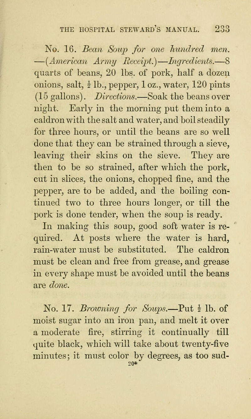 No. 16. Bean Soup for one hundred men. —[American Army Receipt.)—Ingredients.—8 quarts of beans, 20 lbs. of pork, half a dozen onions, salt, i lb., pejDper, 1 oz., water, 120 pints (15 gallons). Directions.—Soak the beans over night. Early in the morning put them into a caldron with the salt and water, and boil steadily for three hours, or until the beans are so well done that they can be strained through a sieve, leaving their skins on the sieve. They are then to be so strained, after which the pork, cut in slices, the onions, chopped fine, and the pepper, are to be added, and the boiling con- tinued two to three hours longer, or till the jDork is done tender, when the soup is ready. In making this soup, good soft water is re- quired. At posts where the water is hard, rain-water must be substituted. The caldron must be clean and free from grease, and grease in every shape must be avoided until the beans are done. No. 17. Browning for Soups.—Put i lb. of moist sugar into an iron pan, and melt it over a moderate fire, stirring it continually till quite black, which will take about twenty-five minutes; it must color by degrees, as too sud- 20*