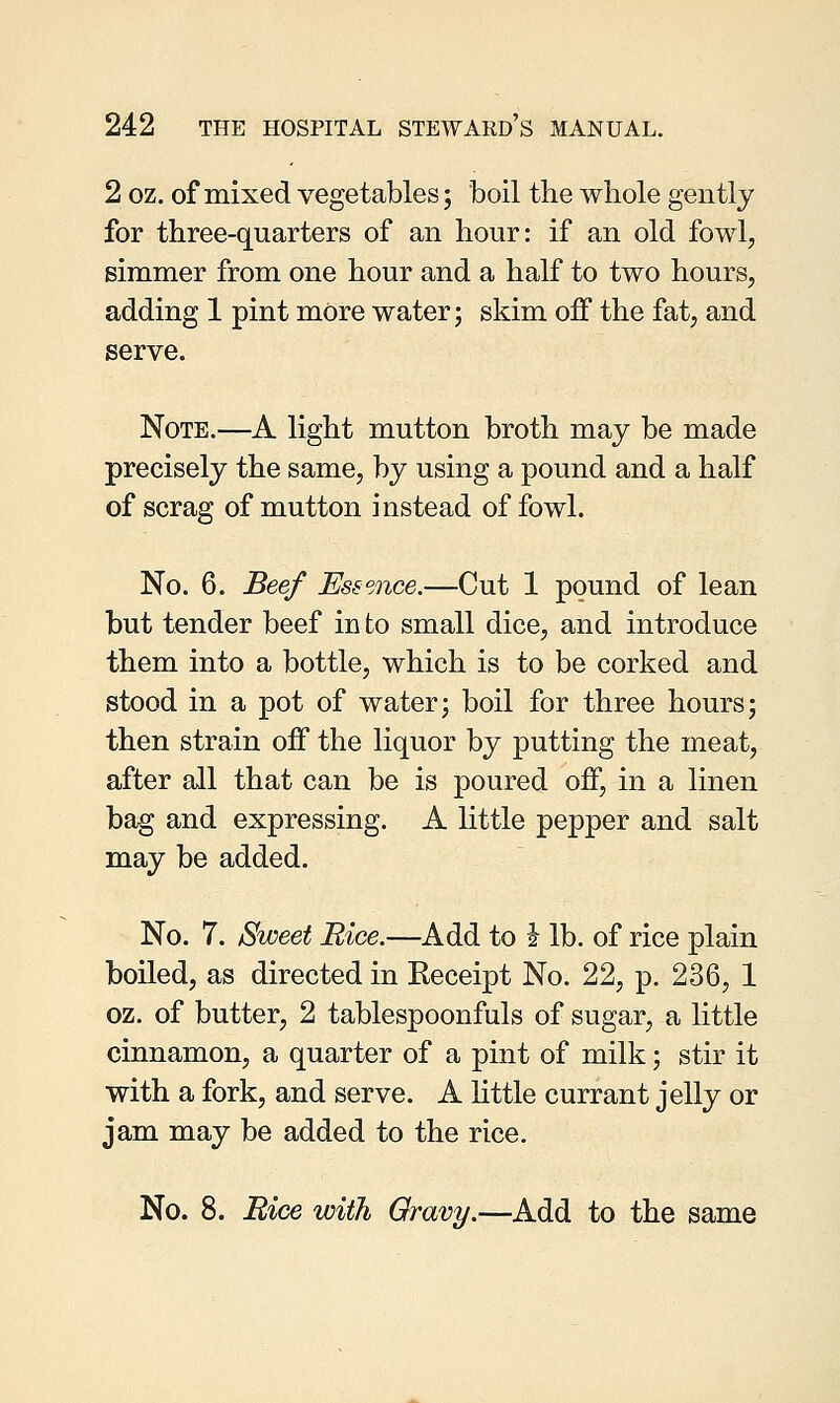 2 oz. of mixed vegetables; boil the whole gently for three-quarters of an hour: if an old fowl, simmer from one hour and a half to two hours, adding 1 pint more water; skim off the fat, and serve. Note.—A light mutton broth may be made precisely the same, by using a pound and a half of scrag of mutton instead of fowl. No. 6. Beef Essence.—Cut 1 pound of lean but tender beef in to small dice, and introduce them into a bottle, which is to be corked and stood in a pot of water; boil for three hours; then strain off the liquor by putting the meat, after all that can be is poured off, in a linen bag and expressing. A little pepper and salt may be added. No. 7. Sweet Rice.—Add to i lb. of rice plain boiled, as directed in Receipt No. 22, p. 236, 1 oz. of butter, 2 tablespoonfuls of sugar, a little cinnamon, a quarter of a pint of milk; stir it with a fork, and serve. A little currant jelly or jam may be added to the rice. No. 8. Rice with Gravy.—Add to the same