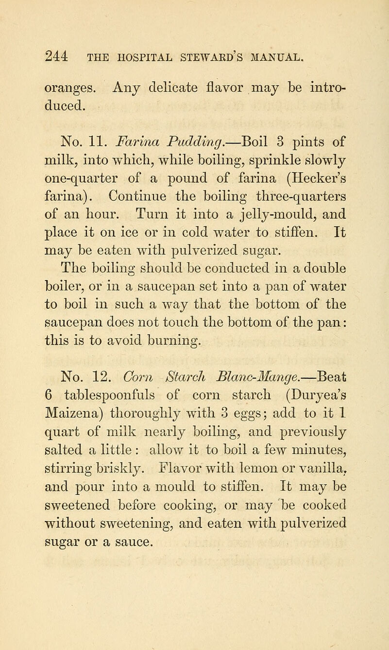 oranges. Any delicate flavor may be intro- duced. No. 11. Farina Pudding.—Boil 3 pints of milk, into which, while boiling, sprinkle slowly one-quarter of a pound of farina (Hecker's farina). Continue the boiling three-quarters of an hour. Turn it into a jelly-mould, and place it on ice or in cold water to stiffen. It may be eaten with pulverized sugar. The boiling should be conducted in a double boiler, or in a saucepan set into a pan of water to boil in such a way that the bottom of the saucepan does not touch the bottom of the pan: this is to avoid burning. No. 12. Corn Starch Blanc-Mange.—Beat 6 tablespoonfuls of corn starch (Duryea's Maizena) thoroughly with 3 eggs; add to it 1 quart of milk nearly boiling, and previously salted a little : allow it to boil a few minutes, stirring briskly. Flavor with lemon or vanilla, and pour into a mould to stiffen. It may be sweetened before cooking, or may be cooked without sweetening, and eaten with pulverized sugar or a sauce.