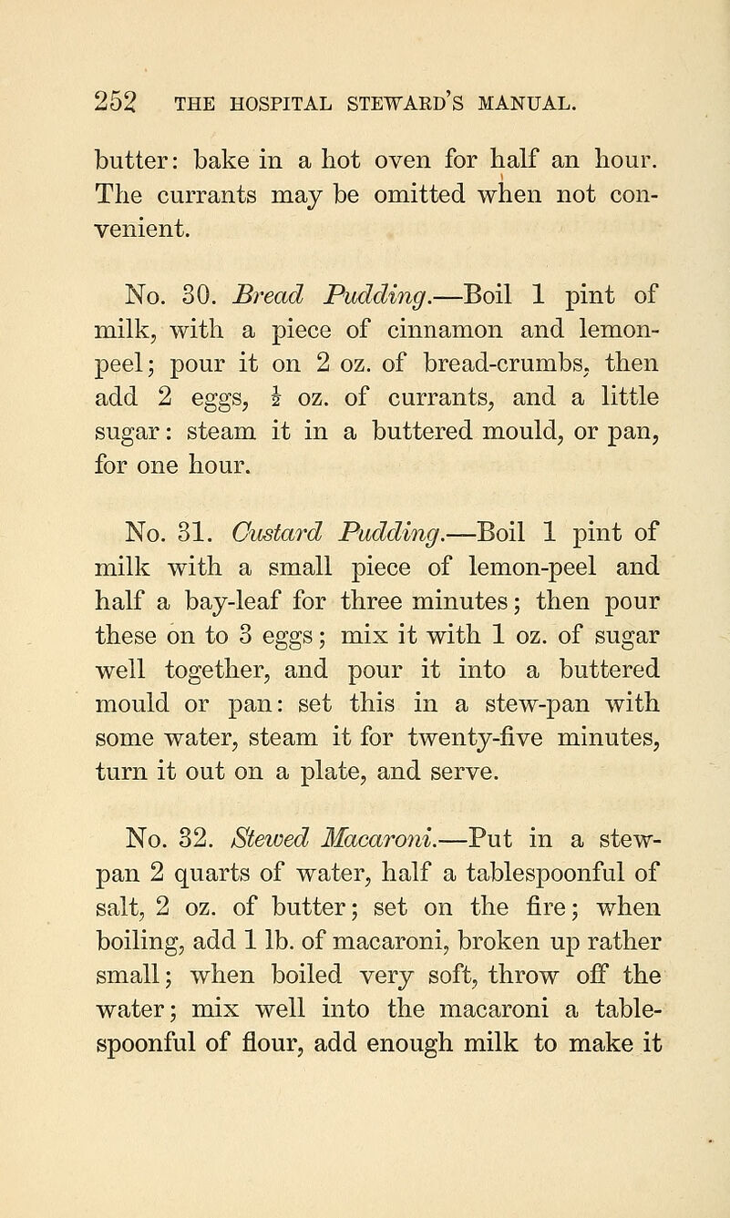 butter: bake in a hot oven for half an hour. The currants may be omitted when not con- venient. No. 30. Bread Pudding.—Boil 1 pint of milk, with a piece of cinnamon and lemon- peel; pour it on 2 oz. of bread-crumbs, then add 2 eggs, J oz. of currants, and a little sugar: steam it in a buttered mould, or pan, for one hour. No. 31. Custard Pudding.—Boil 1 pint of milk with a small piece of lemon-peel and half a bay-leaf for three minutes; then pour these on to 3 eggs; mix it with 1 oz. of sugar well together, and pour it into a buttered mould or pan: set this in a stew-pan with some water, steam it for twenty-five minutes, turn it out on a plate, and serve. No. 32. Stewed Macaroni.—Put in a stew- pan 2 quarts of water, half a tablespoonful of salt, 2 oz. of butter; set on the fire; when boiling, add 1 lb. of macaroni, broken up rather small; when boiled very soft, throw off the water; mix well into the macaroni a table- spoonful of flour, add enough milk to make it