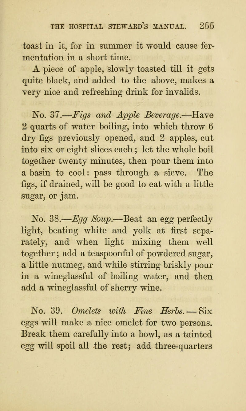 toast in it, for in summer it would cause fer- mentation in a short time. A piece of apple, slowly toasted till it gets quite black, and added to the above, makes a very nice and refreshing drink for invalids. No. 37.—Figs and Apple Beverage.—Have 2 quarts of water boiling, into which throw 6 dry figs previously opened, and 2 apples, cut into six or eight slices each; let the whole boil together twenty minutes, then pour them into a basin to cool: pass through a sieve. The figs, if drained, will be good to eat with a little sugar, or jam. No. 38.—Egg Soup.—Beat an egg perfectly light, beating white and yolk at first sepa- rately, and when light mixing them well together; add a teaspoonful of powdered sugar, a little nutmeg, and while stirring briskly pour in a whieglassful of boiling water, and then add a wineglassful of sherry wine. No. 39. Omelets with Fine Herbs. — Six eggs will make a nice omelet for two persons. Break them carefully into a bowl, as a tainted egg will spoil all ;the rest; add three-quarters