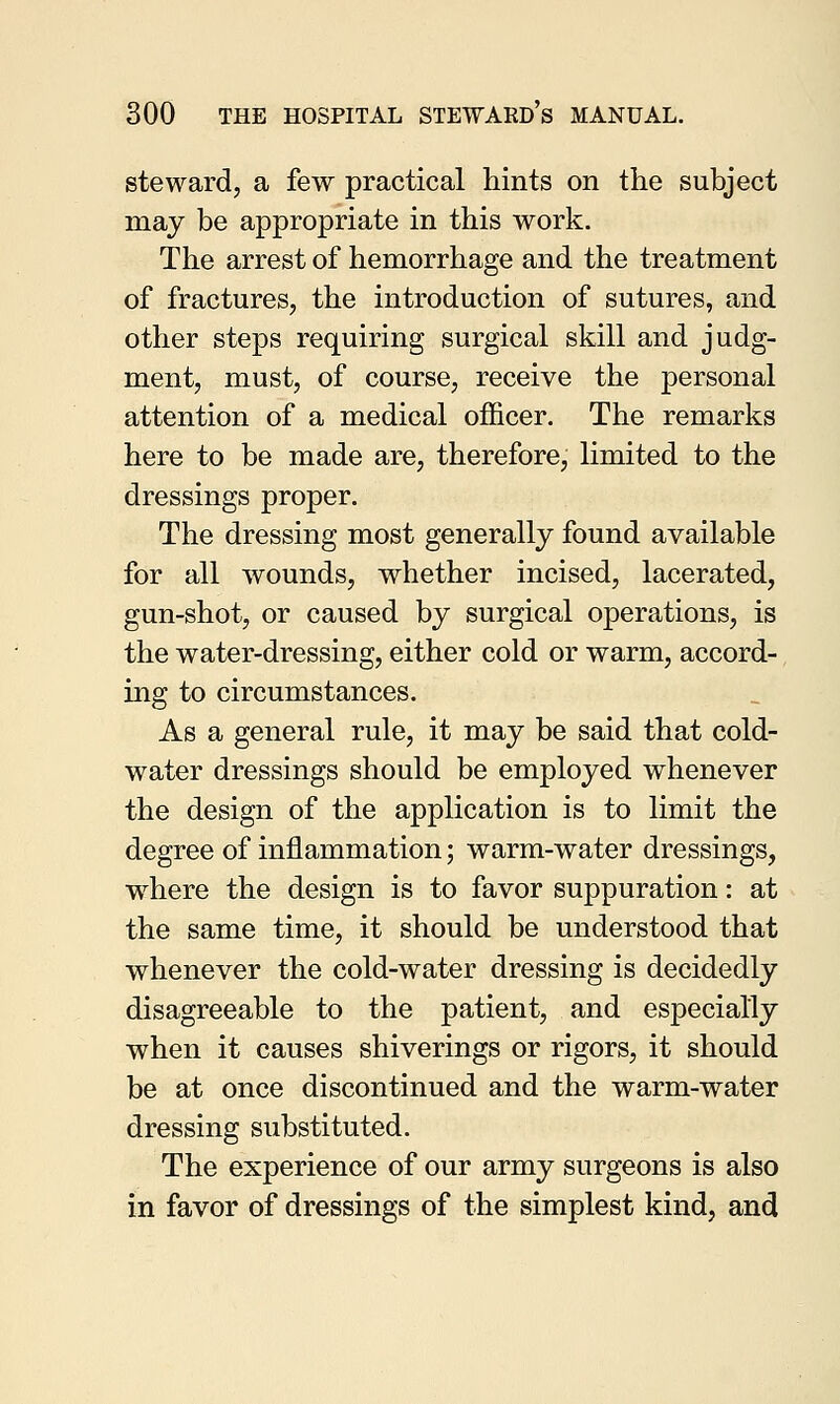 steward, a few practical hints on the subject may be appropriate in this work. The arrest of hemorrhage and the treatment of fractures, the introduction of sutures, and other steps requiring surgical skill and judg- ment, must, of course, receive the personal attention of a medical officer. The remarks here to be made are, therefore, limited to the dressings proper. The dressing most generally found available for all wounds, whether incised, lacerated, gun-shot, or caused by surgical operations, is the water-dressing, either cold or warm, accord- ing to circumstances. As a general rule, it may be said that cold- water dressings should be employed whenever the design of the application is to limit the degree of inflammation; warm-water dressings, where the design is to favor suppuration: at the same time, it should be understood that whenever the cold-water dressing is decidedly disagreeable to the patient, and especially when it causes shiverings or rigors, it should be at once discontinued and the warm-water dressing substituted. The experience of our army surgeons is also in favor of dressings of the simplest kind, and
