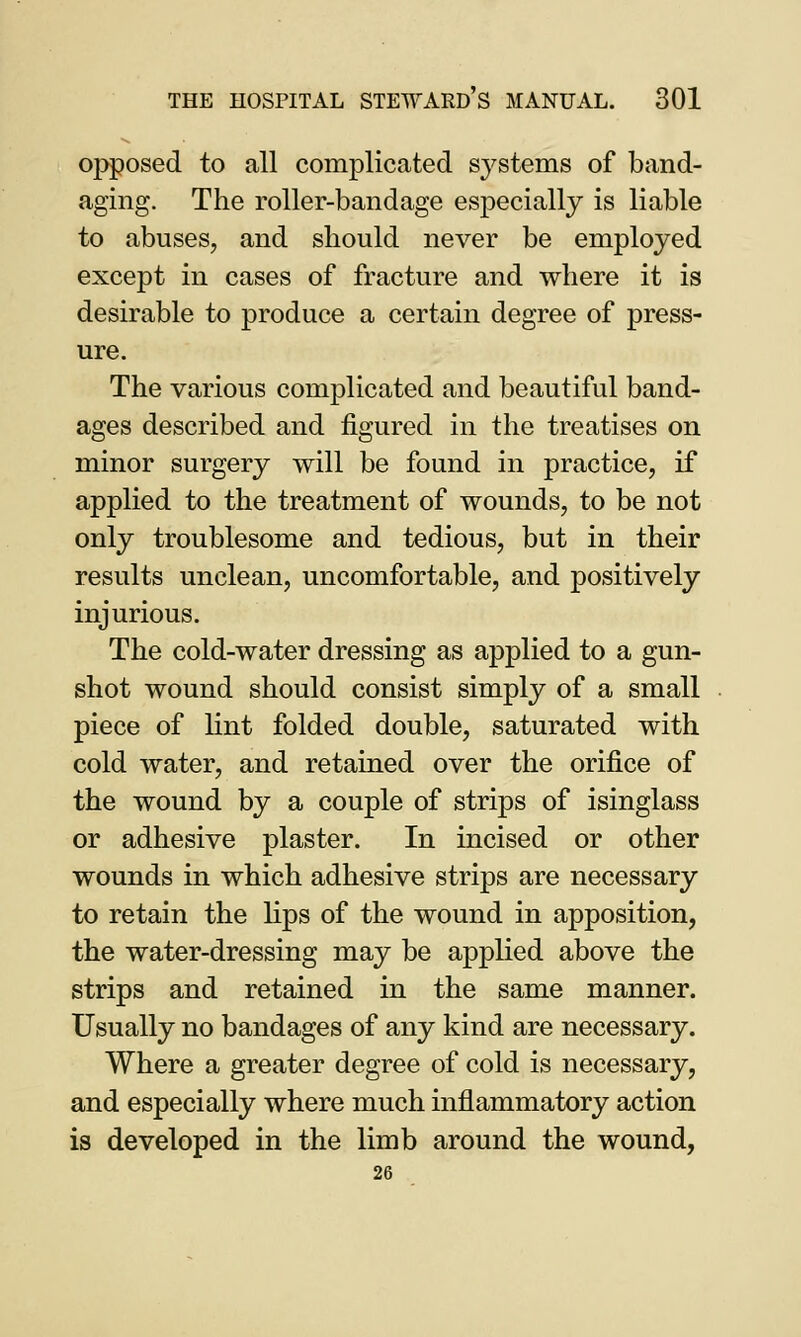 opposed to all complicated systems of band- aging. The roller-bandage especially is liable to abuses, and should never be employed except in cases of fracture and where it is desirable to produce a certain degree of press- ure. The various complicated and beautiful band- ages described and figured in the treatises on minor surgery will be found in practice, if applied to the treatment of wounds, to be not only troublesome and tedious, but in their results unclean, uncomfortable, and positively injurious. The cold-water dressing as applied to a gun- shot wound should consist simply of a small piece of lint folded double, saturated with cold water, and retained over the orifice of the wound by a couple of strips of isinglass or adhesive plaster. In incised or other wounds in which adhesive strips are necessary to retain the lips of the wound in apposition, the water-dressing may be applied above the strips and retained in the same manner. Usually no bandages of any kind are necessary. Where a greater degree of cold is necessary, and especially where much inflammatory action is developed in the limb around the wound, 26