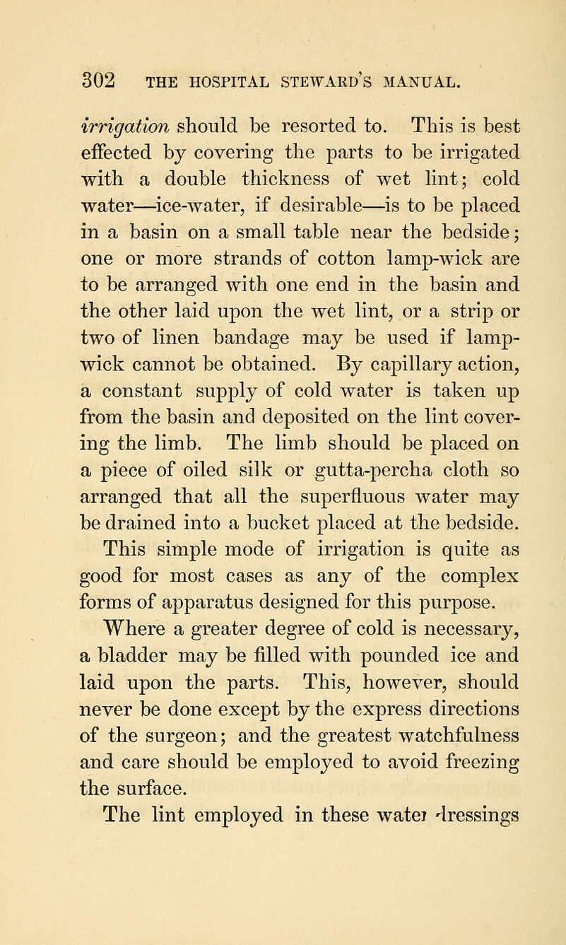 irrigation should be resorted to. This is best effected by covering the parts to be irrigated with a double thickness of wet lint; cold water—ice-water, if desirable—is to be placed in a basin on a small table near the bedside; one or more strands of cotton lamp-wick are to be arranged with one end in the basin and the other laid upon the wet lint, or a strip or two of linen bandage may be used if lamp- wick cannot be obtained. By capillary action, a constant supply of cold water is taken up from the basin and deposited on the lint cover- ing the limb. The limb should be placed on a piece of oiled silk or gutta-percha cloth so arranged that all the superfluous water may be drained into a bucket placed at the bedside. This simple mode of irrigation is quite as good for most cases as any of the complex forms of apparatus designed for this purpose. Where a greater degree of cold is necessary, a bladder may be filled with pounded ice and laid upon the parts. This, however, should never be done except by the express directions of the surgeon; and the greatest watchfulness and care should be employed to avoid freezing the surface. The lint employed in these watei dressings