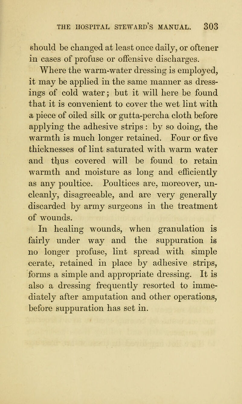 6hould be changed at least once daily, or oftener in cases of profuse or offensive discharges. Where the warm-water dressing is employed, it may be applied in the same manner as dress- ings of cold water; but it will here be found that it is convenient to cover the wet lint with a piece of oiled silk or gutta-percha cloth before applying the adhesive strips : by so doing, the warmth is much longer retained. Four or five thicknesses of lint saturated with warm water and thus covered will be found to retain warmth and moisture as long and efficiently as any poultice. Poultices are, moreover, un- cleanly, disagreeable, and are very generally discarded by army surgeons in the treatment of wounds. In healing wounds, when granulation is fairly under way and the suppuration is no longer profuse, lint spread with simple cerate, retained in place by adhesive strips, forms a simple and appropriate dressing. It is also a dressing frequently resorted to imme- diately after amputation and other operations, before suppuration has set in.