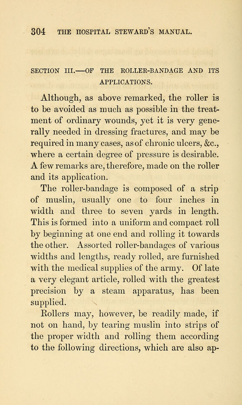 SECTION III.—OF THE ROLLER-BANDAGE AND ITS APPLICATIONS. Although, as above remarked, the roller is to be avoided as much as possible in the treat- ment of ordinary wounds, yet it is very gene- rally needed in dressing fractures, and may be required in many cases, as of chronic ulcers, &c, where a certain degree of pressure is desirable. A few remarks are, therefore, made on the roller and its application. The roller-bandage is composed of a strip of muslin, usually one to four inches in width and three to seven yards in length. This is formed into a uniform and compact roll by beginning at one end and rolling it towards the other. Assorted roller-bandages of various widths and lengths, ready rolled, are furnished with the medical supplies of the army. Of late a very elegant article, rolled with the greatest precision by a steam apparatus, has been supplied. Rollers may, however, be readily made, if not on hand, by tearing muslin into strips of the proper width and rolling them according to the following directions, which are also ap-